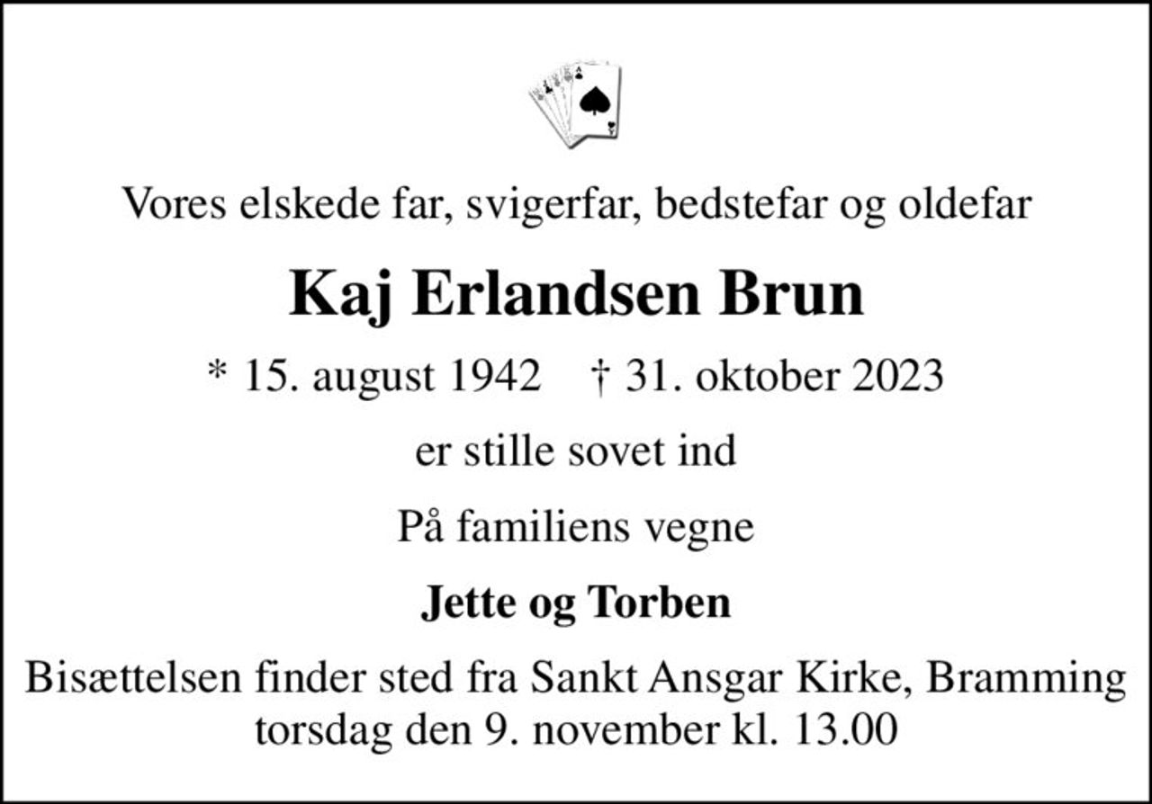 Vores elskede far, svigerfar, bedstefar og oldefar
Kaj Erlandsen Brun
* 15. august 1942    ✝ 31. oktober 2023
er stille sovet ind
På familiens vegne
Jette og Torben
Bisættelsen finder sted fra Sankt Ansgar Kirke, Bramming  torsdag den 9. november kl. 13.00