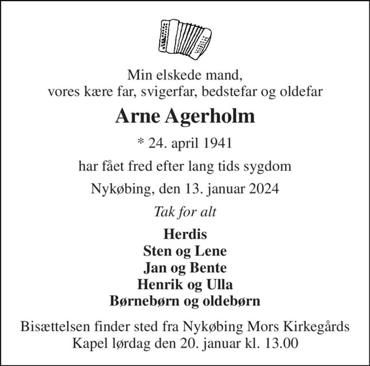 Min elskede mand, vores kære far, svigerfar, bedstefar og oldefar 
Arne Agerholm 
*​ 24. april 1941 
har fået fred efter lang tids sygdom 
Nykøbing, den 13. januar 2024 
Tak for alt 
Herdis Sten og Lene Jan og Bente Henrik og Ulla Børnebørn og oldebørn 
Bisættelsen​ finder sted fra Nykøbing Mors Kirkegårds​ Kapel lørdag den 20. januar​ kl. 13.00
