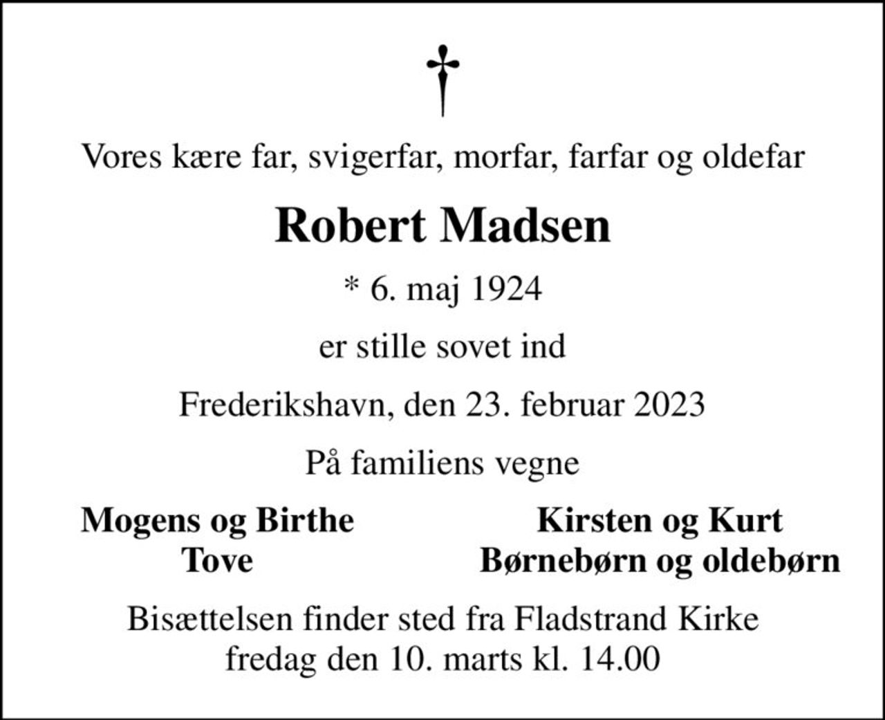 Vores kære far, svigerfar, morfar, farfar og oldefar
Robert Madsen
* 6. maj 1924
er stille sovet ind
Frederikshavn, den 23. februar 2023
På familiens vegne
Mogens og Birthe 
Kirsten og Kurt 
Tove 
Børnebørn og oldebørn 
Bisættelsen finder sted fra Fladstrand Kirke  fredag den 10. marts kl. 14.00