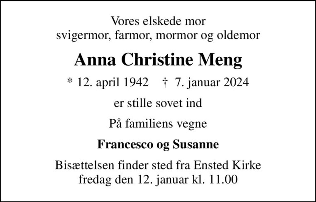 Vores elskede mor svigermor, farmor, mormor og oldemor
Anna Christine Meng
* 12. april 1942    ✝ 7. januar 2024
er stille sovet ind
På familiens vegne
Francesco og Susanne
Bisættelsen finder sted fra Ensted Kirke  fredag den 12. januar kl. 11.00
