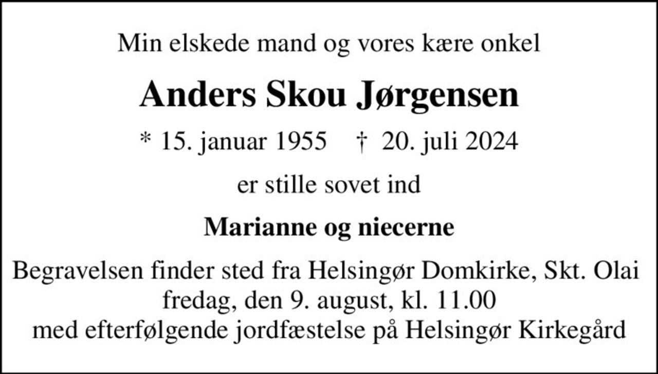 Min elskede mand og vores kære onkel
Anders Skou Jørgensen
* 15. januar 1955    ✝ 20. juli 2024
er stille sovet ind
Marianne og niecerne
Begravelsen finder sted fra Helsingør Domkirke, Skt. Olai  fredag, den 9. august, kl. 11.00 med efterfølgende jordfæstelse på Helsingør Kirkegård