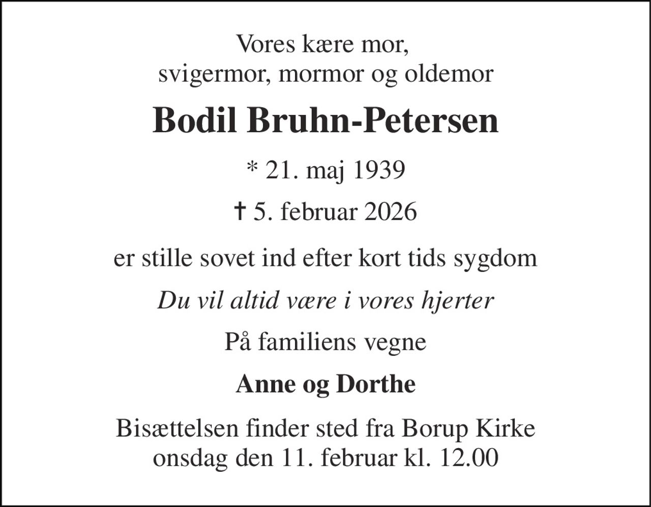 Vores kære mor,  svigermor, mormor og oldemor 
Bodil Bruhn-Petersen 
* 21. maj 1939 
✝ 5. februar 2026 
er stille sovet ind efter kort tids sygdom 
Du vil altid være i vores hjerter 
På familiens vegne 
Anne og Dorthe 
Bisættelsen​ finder sted fra Borup Kirke​ onsdag den 11. februar​ kl. 12.00