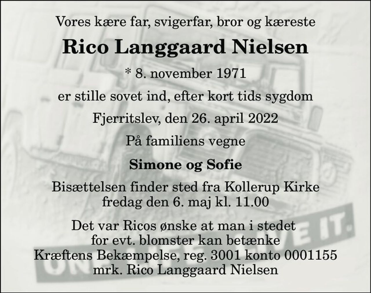 Vores kære far, svigerfar, bror og kæreste 
Rico Langgaard Nielsen 
*​ 8. november 1971 
er stille sovet ind, efter kort tids sygdom 
Fjerritslev, den 26. april 2022 
På familiens vegne 
Simone og Sofie 
Bisættelsen​ finder sted fra Kollerup Kirke​ fredag den 6. maj​ kl. 11.00 
Det var Ricos ønske at man i stedet  for evt. blomster kan betænke Kræftens Bekæmpelse, reg. 3001 konto 0001155 mrk. Rico Langgaard Nielsen