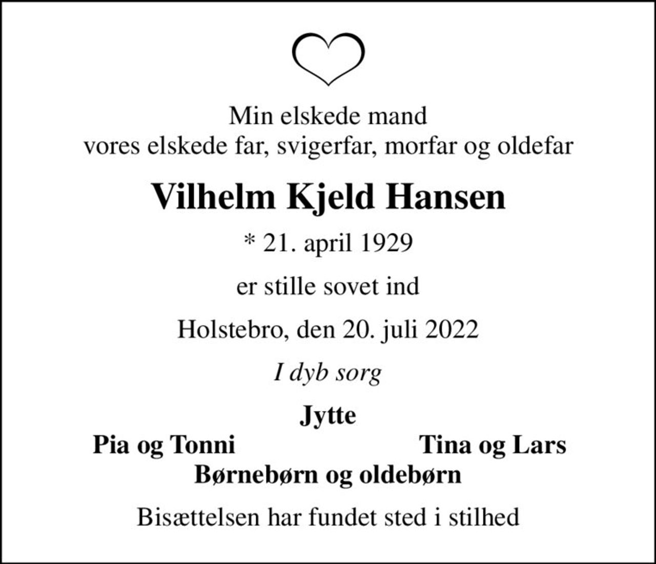 Min elskede mand vores elskede far, svigerfar, morfar og oldefar
Vilhelm Kjeld Hansen
* 21. april 1929
er stille sovet ind
Holstebro, den 20. juli 2022
I dyb sorg
Jytte
Pia og Tonni
Tina og Lars
Bisættelsen har fundet sted i stilhed