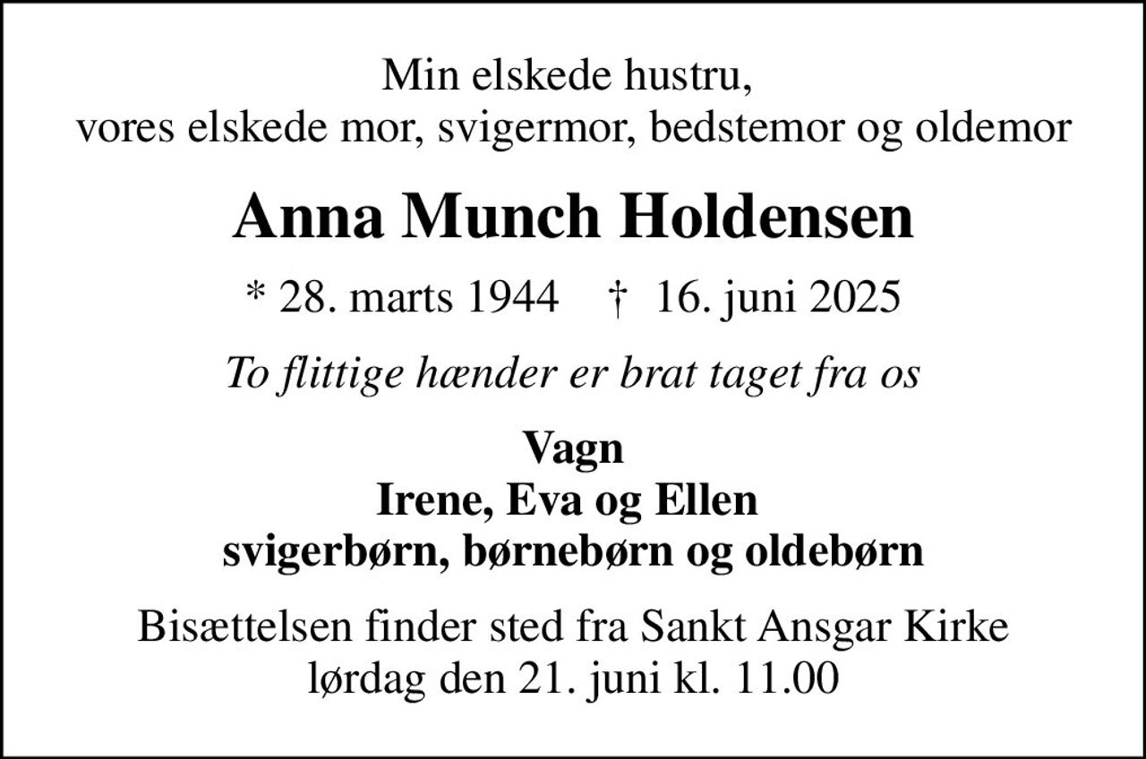 Min elskede hustru,  vores elskede mor, svigermor, bedstemor og oldemor
Anna Munch Holdensen
* 28. marts 1944    ✝ 16. juni 2025
To flittige hænder er brat taget fra os
Vagn Irene, Eva og Ellen  svigerbørn, børnebørn og oldebørn
Bisættelsen finder sted fra Sankt Ansgar Kirke  lørdag den 21. juni kl. 11.00