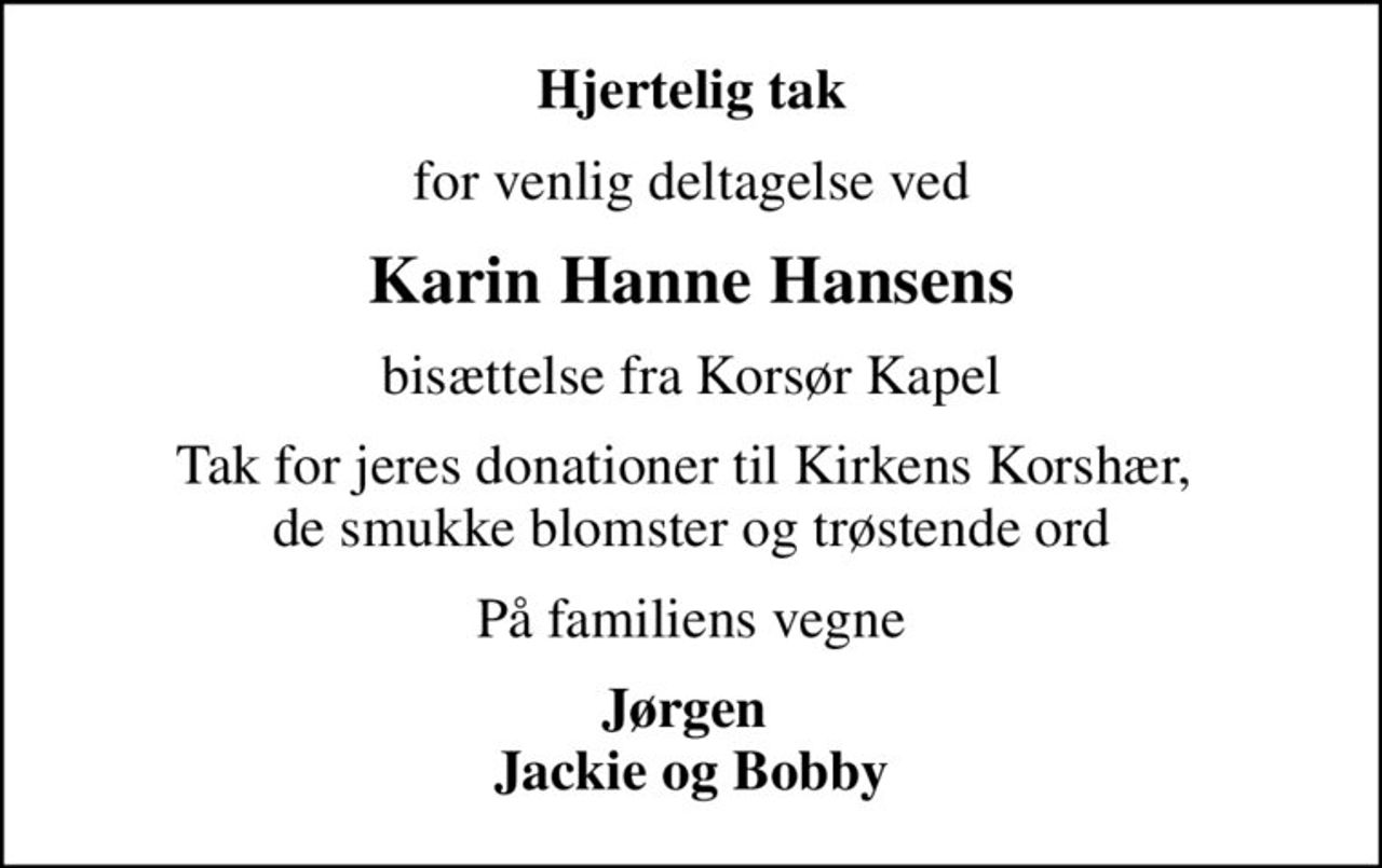 Hjertelig tak
for venlig deltagelse ved
Karin Hanne Hansens
bisættelse fra Korsør Kapel
Tak for jeres donationer til Kirkens Korshær,  de smukke blomster og trøstende ord
På familiens vegne
Jørgen  Jackie og Bobby