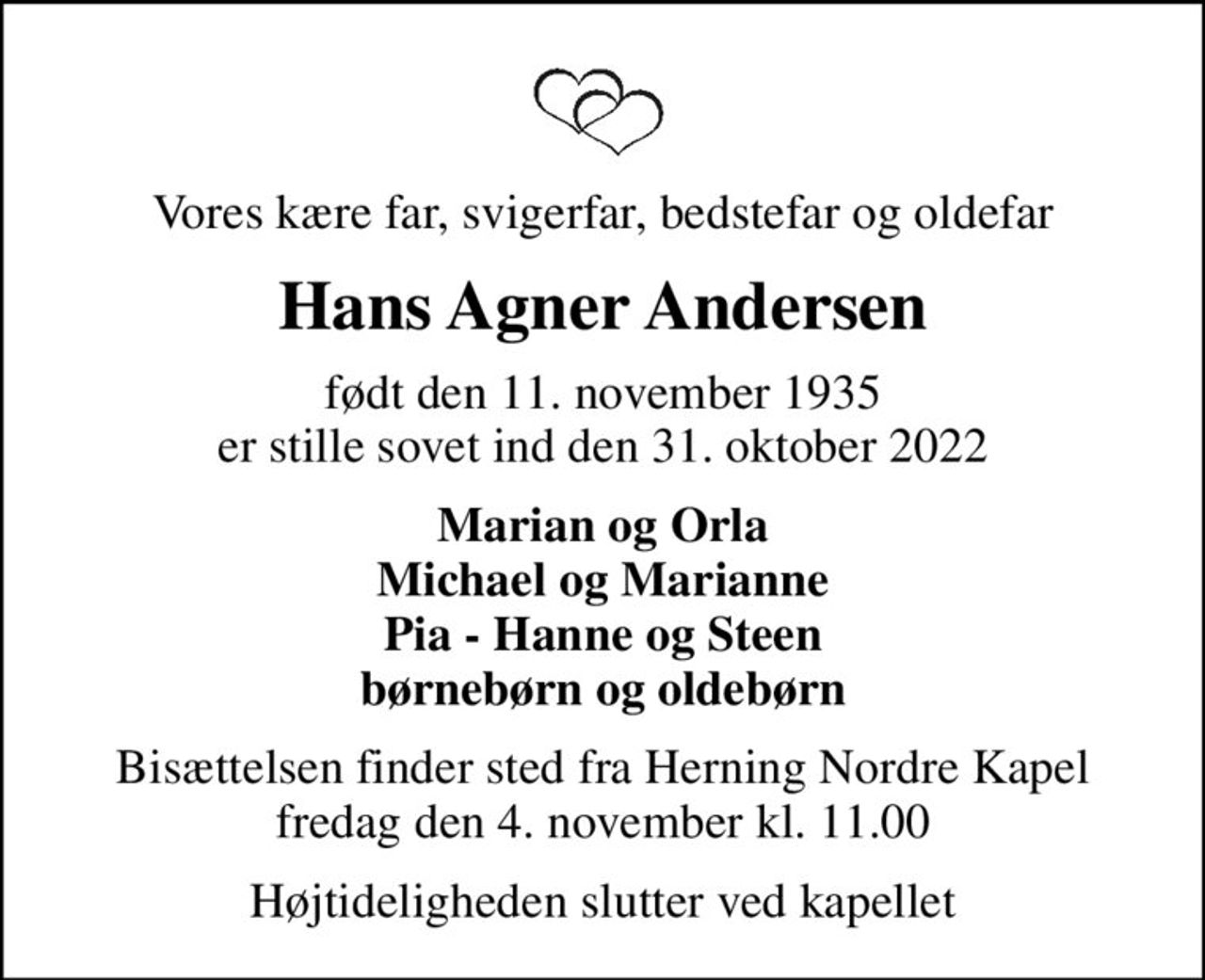 Vores kære far, svigerfar, bedstefar og oldefar
Hans Agner Andersen
født den 11. november 1935 er stille sovet ind den 31. oktober 2022
Marian og Orla Michael og Marianne Pia - Hanne og Steen børnebørn og oldebørn
Bisættelsen finder sted fra Herning Nordre Kapel  fredag den 4. november kl. 11.00 
Højtideligheden slutter ved kapellet