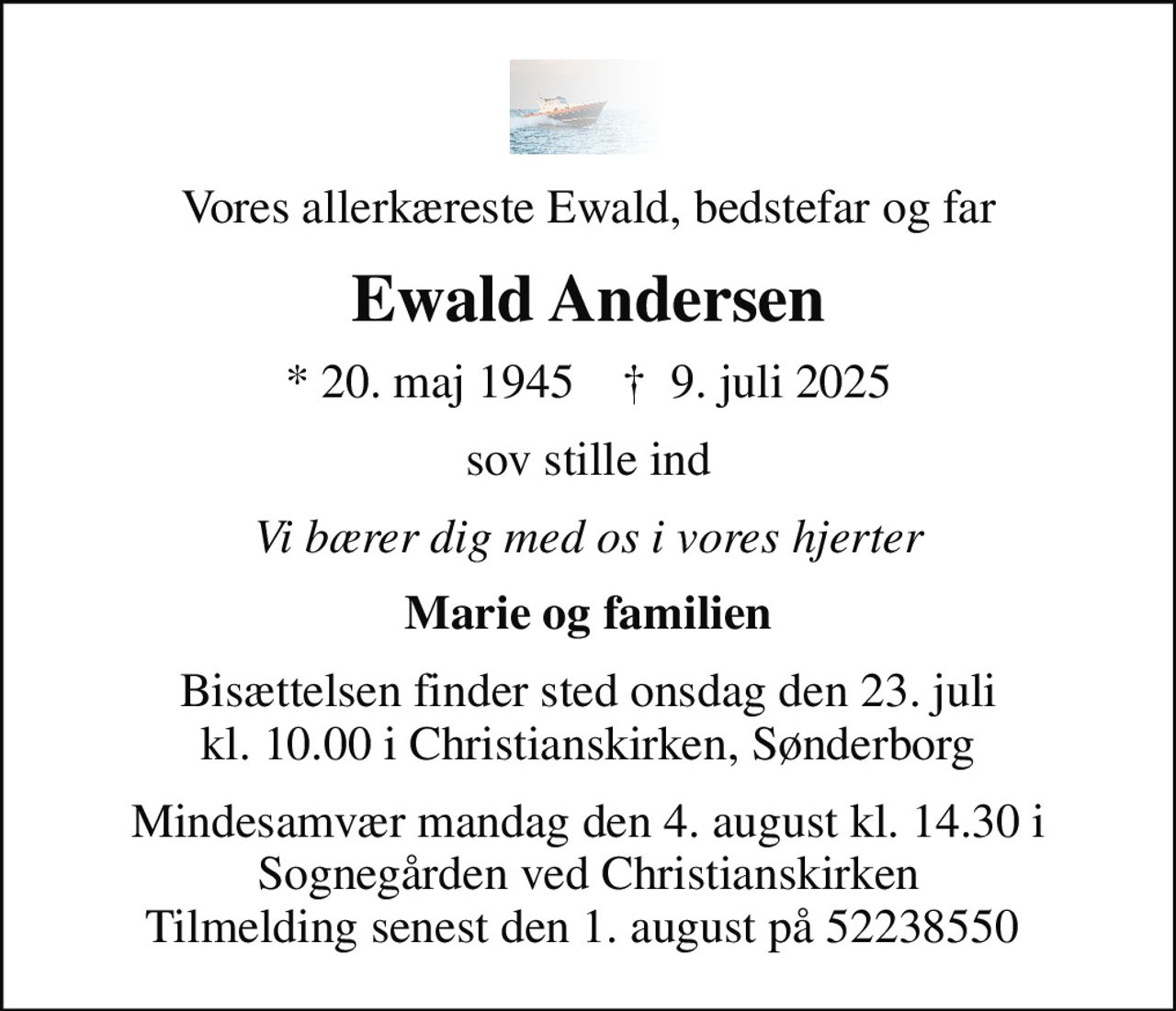 Vores allerkæreste Ewald, bedstefar og far
Ewald Andersen
* 20. maj 1945    ✝ 9. juli 2025
sov stille ind
Vi bærer dig med os i vores hjerter
Marie og familien
Bisættelsen finder sted onsdag den 23. juli kl. 10.00 i Christianskirken, Sønderborg
Mindesamvær mandag den 4. august kl. 14.30 i Sognegården ved Christianskirken Tilmelding senest den 1. august på 52238550