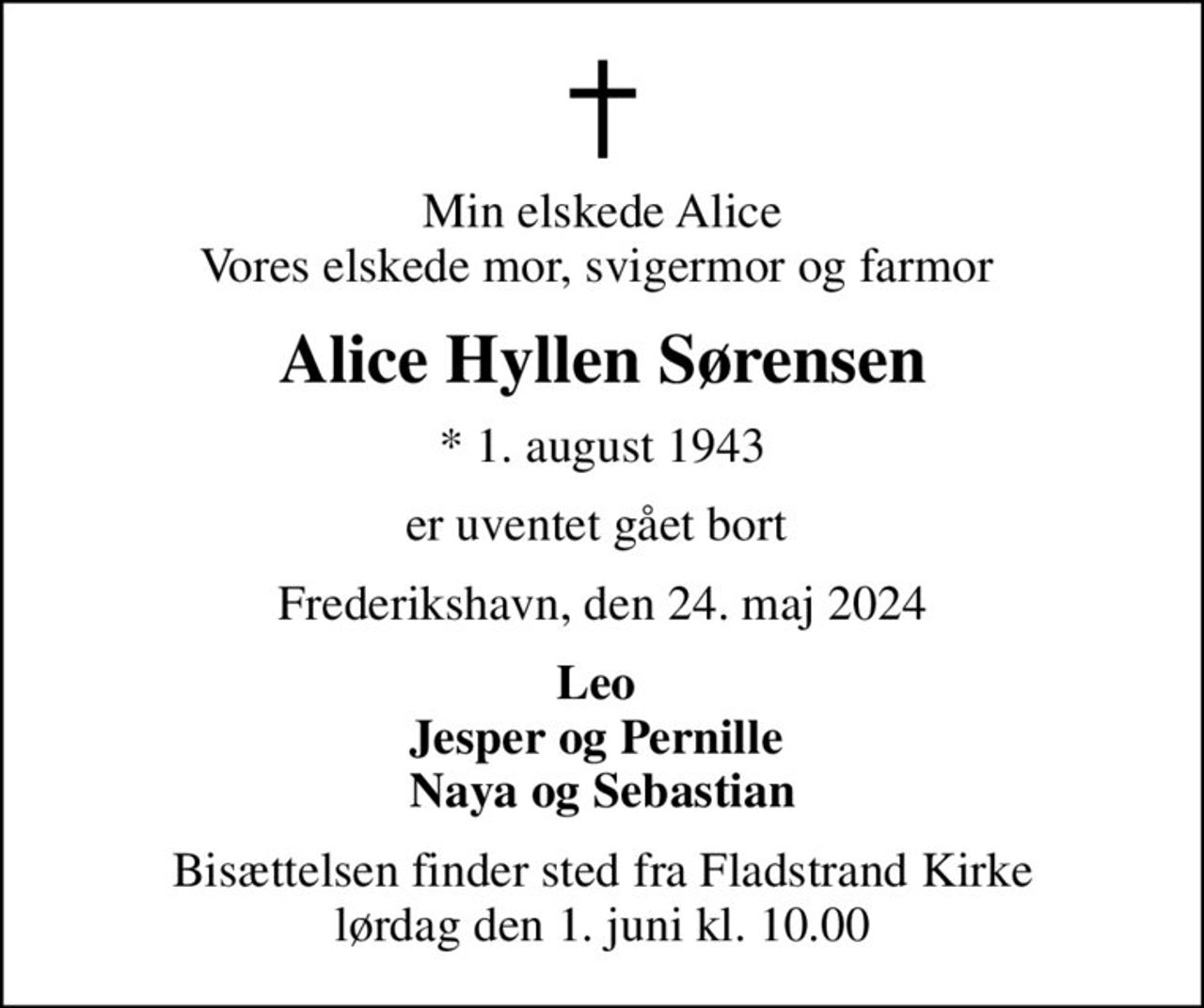 Min elskede Alice Vores elskede mor, svigermor og farmor 
Alice Hyllen Sørensen
* 1. august 1943
er uventet gået bort 
Frederikshavn, den 24. maj 2024
Leo  Jesper og Pernille  Naya og Sebastian
Bisættelsen finder sted fra Fladstrand Kirke  lørdag den 1. juni kl. 10.00