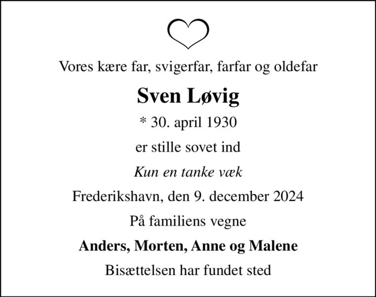 Vores kære far, svigerfar, farfar og oldefar
Sven Løvig
* 30. april 1930
er stille sovet ind
Kun en tanke væk
Frederikshavn, den 9. december 2024
På familiens vegne
Anders, Morten, Anne og Malene
Bisættelsen har fundet sted