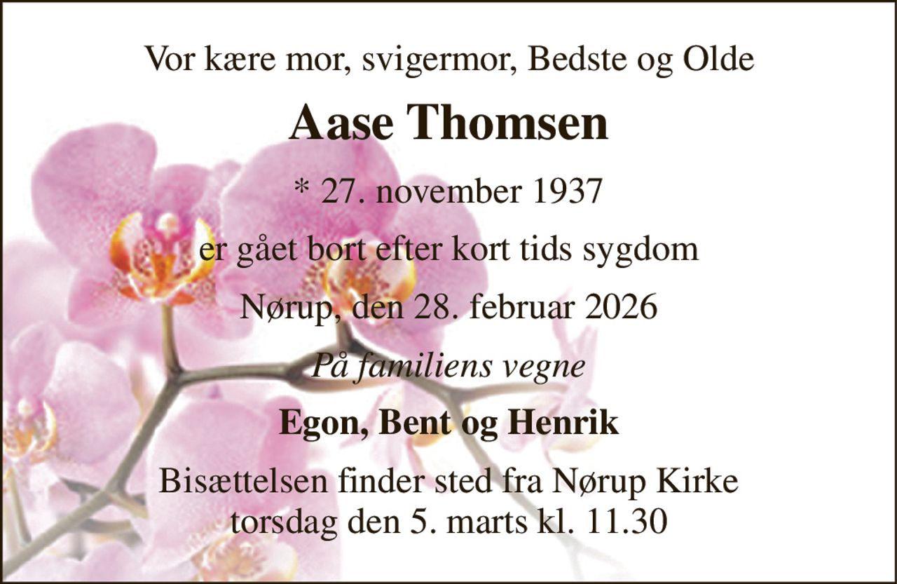 Vor kære mor, svigermor, Bedste og Olde 
Aase Thomsen 
* 27. november 1937 
er gået bort efter kort tids sygdom 
Nørup, den 28. februar 2026 
På familiens vegne 
Egon, Bent og Henrik 
Bisættelsen finder sted fra Nørup Kirke torsdag den 5. marts kl. 11.30