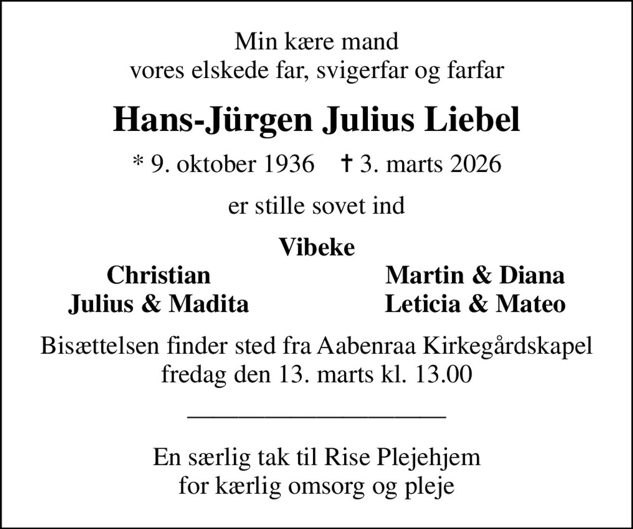 Min kære mand vores elskede far, svigerfar og farfar
Hans-Jürgen Julius Liebel
* 9. oktober 1936    ✝ 3. marts 2026
er stille sovet ind
Vibeke
Christian
Martin & Diana
Julius & Madita
Leticia & Mateo
Bisættelsen finder sted fra Aabenraa Kirkegårdskapel  fredag den 13. marts kl. 13.00 
En særlig tak til Rise Plejehjem for kærlig omsorg og pleje