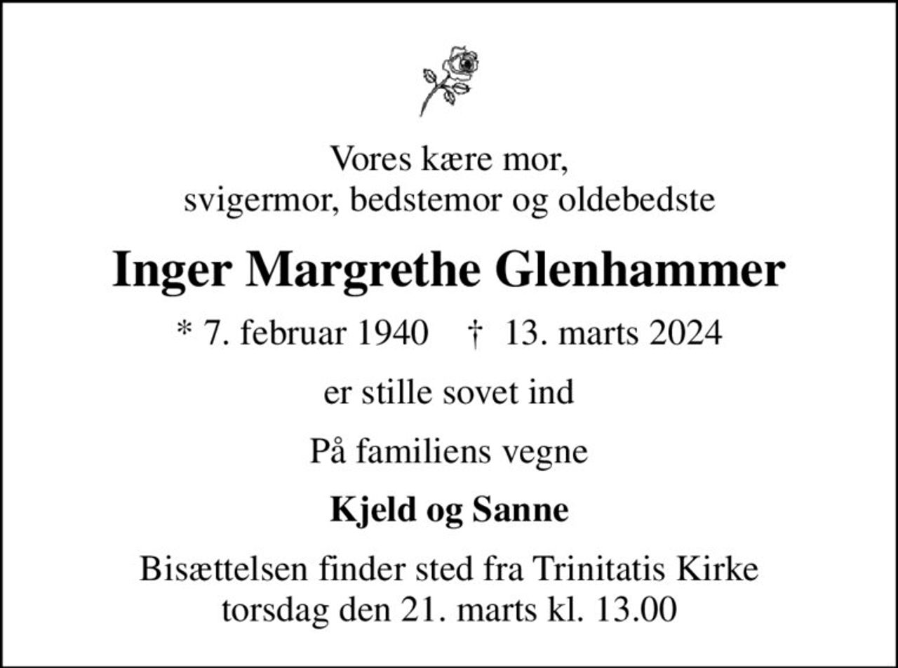 Vores kære mor, svigermor, bedstemor og oldebedste
Inger Margrethe Glenhammer
* 7. februar 1940    ✝ 13. marts 2024
er stille sovet ind
På familiens vegne
Kjeld og Sanne
Bisættelsen finder sted fra Trinitatis Kirke  torsdag den 21. marts kl. 13.00
