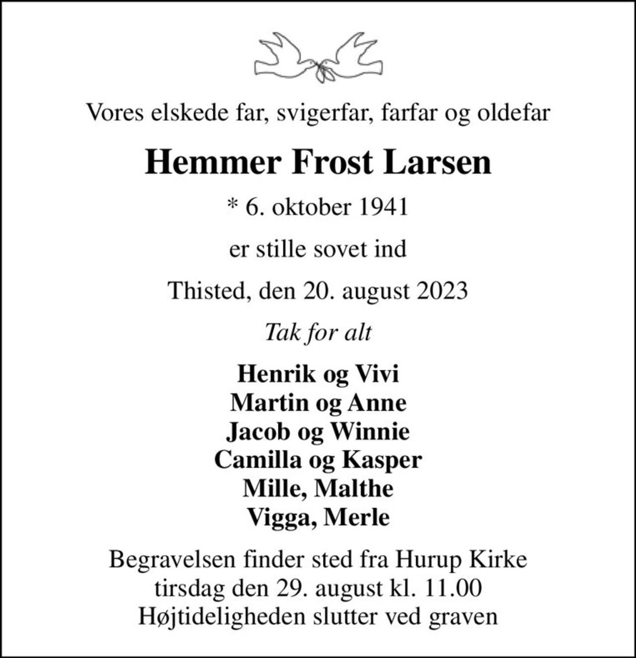 Vores elskede far, svigerfar, farfar og oldefar
Hemmer Frost Larsen
* 6. oktober 1941
er stille sovet ind
Thisted, den 20. august 2023
Tak for alt
Henrik og Vivi Martin og Anne Jacob og Winnie Camilla og Kasper Mille, Malthe Vigga, Merle
Begravelsen finder sted fra Hurup Kirke  tirsdag den 29. august kl. 11.00  Højtideligheden slutter ved graven