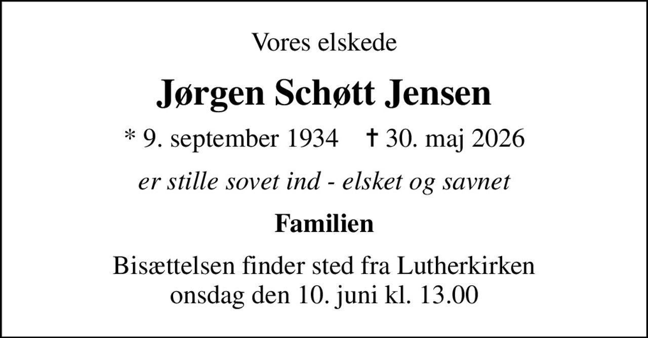 Vores elskede
Jørgen Schøtt Jensen
* 9. september 1934    ✝ 30. maj 2026
er stille sovet ind - elsket og savnet
Familien
Bisættelsen finder sted fra Lutherkirken  onsdag den 10. juni kl. 13.00