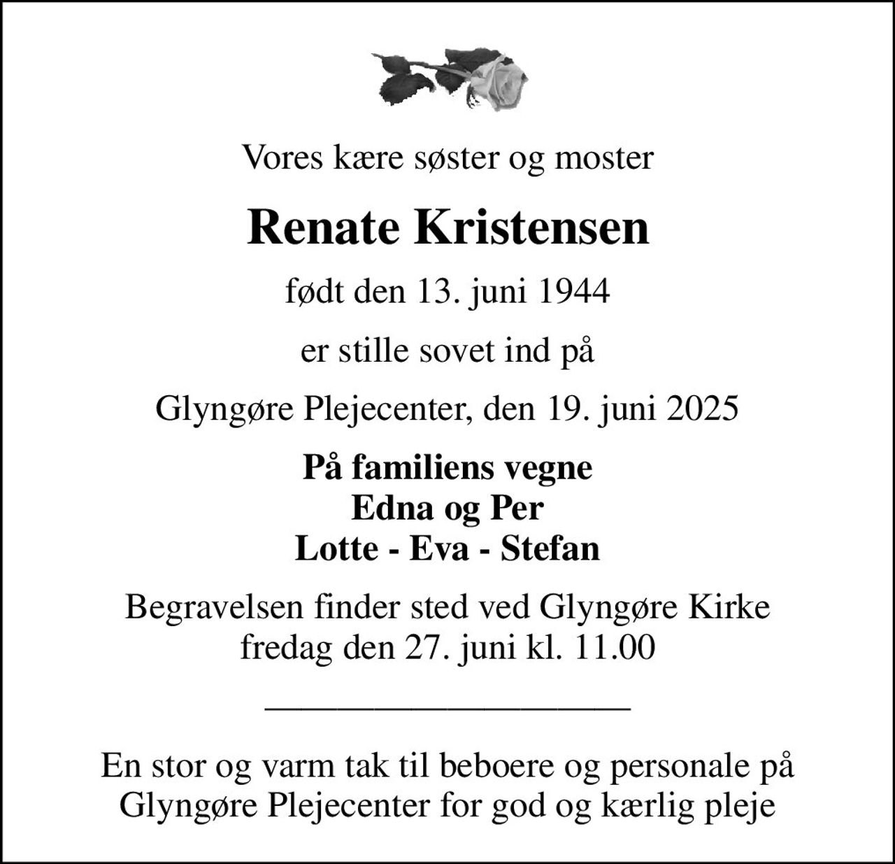 Vores kære søster og moster
Renate Kristensen
født den 13. juni 1944
er stille sovet ind på
Glyngøre Plejecenter, den 19. juni 2025
På familiens vegne Edna og Per Lotte - Eva - Stefan
Begravelsen finder sted ved Glyngøre Kirke  fredag den 27. juni kl. 11.00 
En stor og varm tak til beboere og personale på Glyngøre Plejecenter for god og kærlig pleje