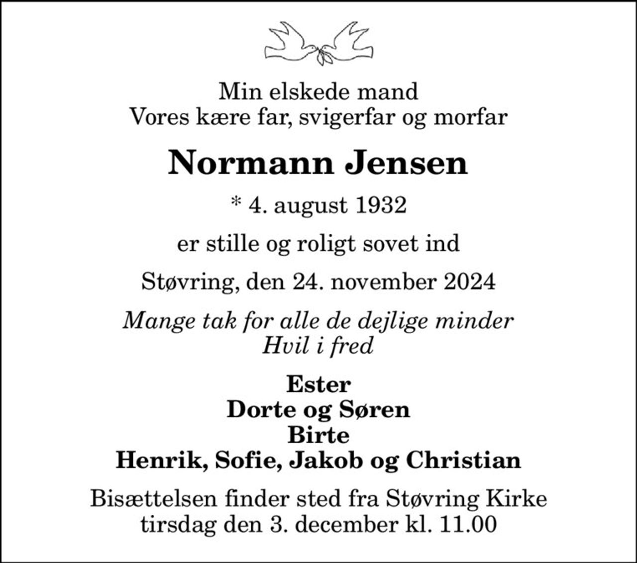 Min elskede mand Vores kære far, svigerfar og morfar
Normann Jensen
* 4. august 1932
er stille og roligt sovet ind
Støvring, den 24. november 2024
Mange tak for alle de dejlige minder Hvil i fred
Ester Dorte og Søren Birte Henrik, Sofie, Jakob og Christian
Bisættelsen finder sted fra Støvring Kirke  tirsdag den 3. december kl. 11.00