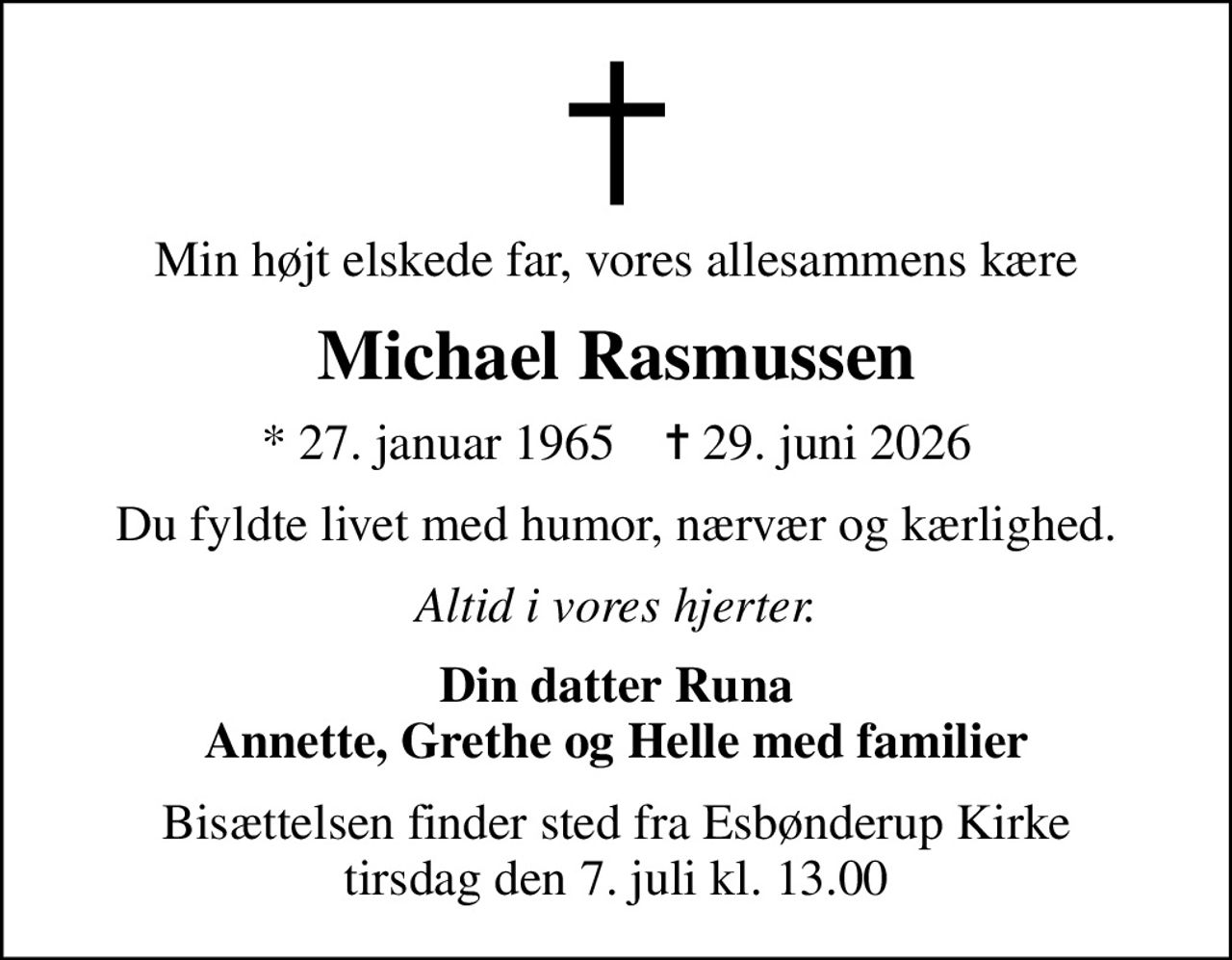 Min højt elskede far, vores allesammens kære
Michael Rasmussen
* 27. januar 1965    ✝ 29. juni 2026
Du fyldte livet med humor, nærvær og kærlighed.
Altid i vores hjerter.
Din datter Runa Annette, Grethe og Helle med familier
Bisættelsen finder sted fra Esbønderup Kirke  tirsdag den 7. juli kl. 13.00