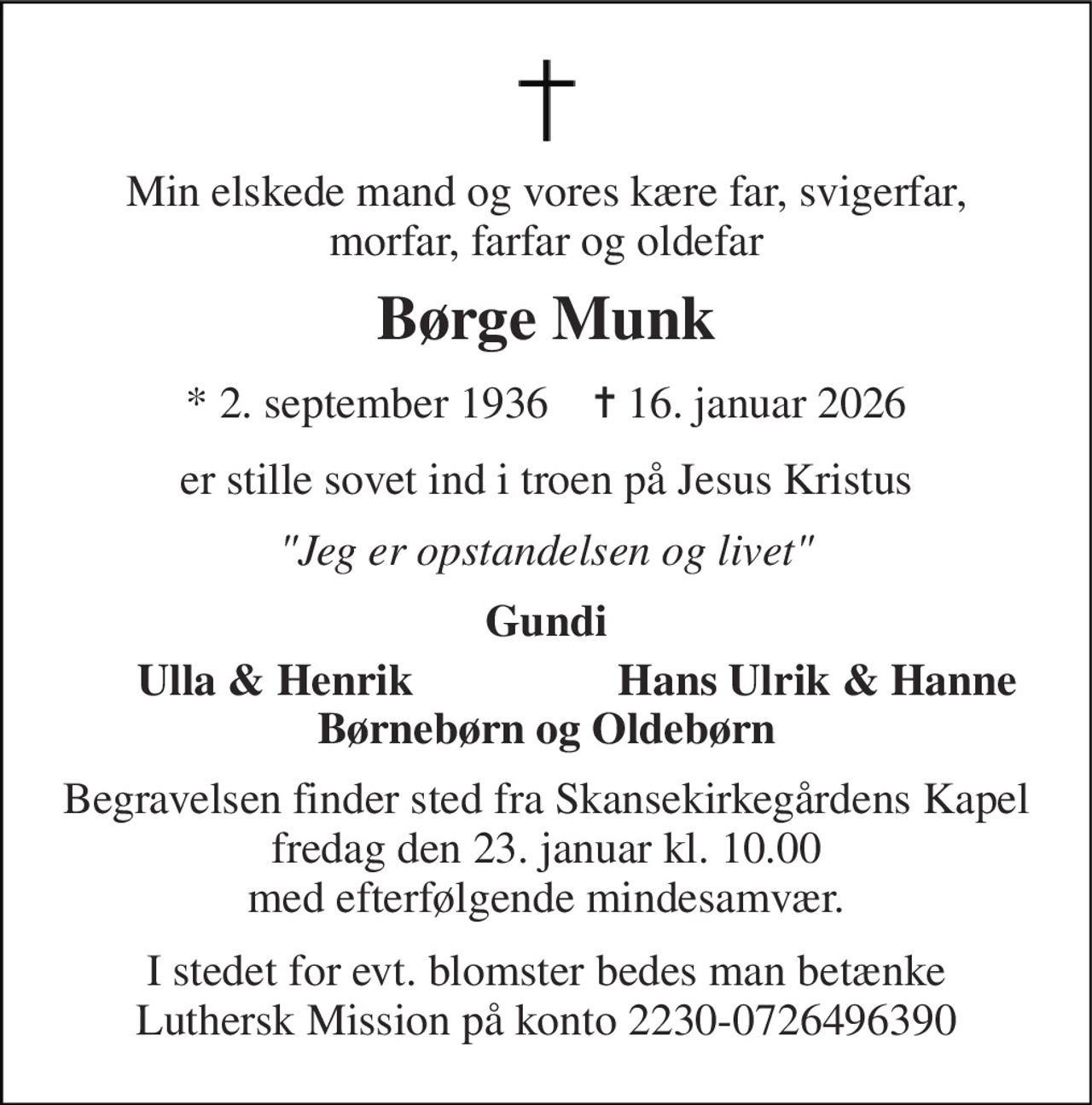 Min elskede mand og vores kære far, svigerfar, morfar, farfar og oldefar 
Børge Munk 
*​ 2. september 1936​    ✝​ 16. januar 2026 
er stille sovet ind i troen på Jesus Kristus 
"Jeg er opstandelsen og livet" 
Gundi 
Ulla & Henrik 
Hans Ulrik & Hanne 
Børnebørn og Oldebørn 
Begravelsen​ finder sted fra Skansekirkegårdens Kapel​ fredag den 23. januar​ kl. 10.00 med efterfølgende mindesamvær. 
I stedet for evt. blomster bedes man betænke Luthersk Mission på konto 2230-0726496390
