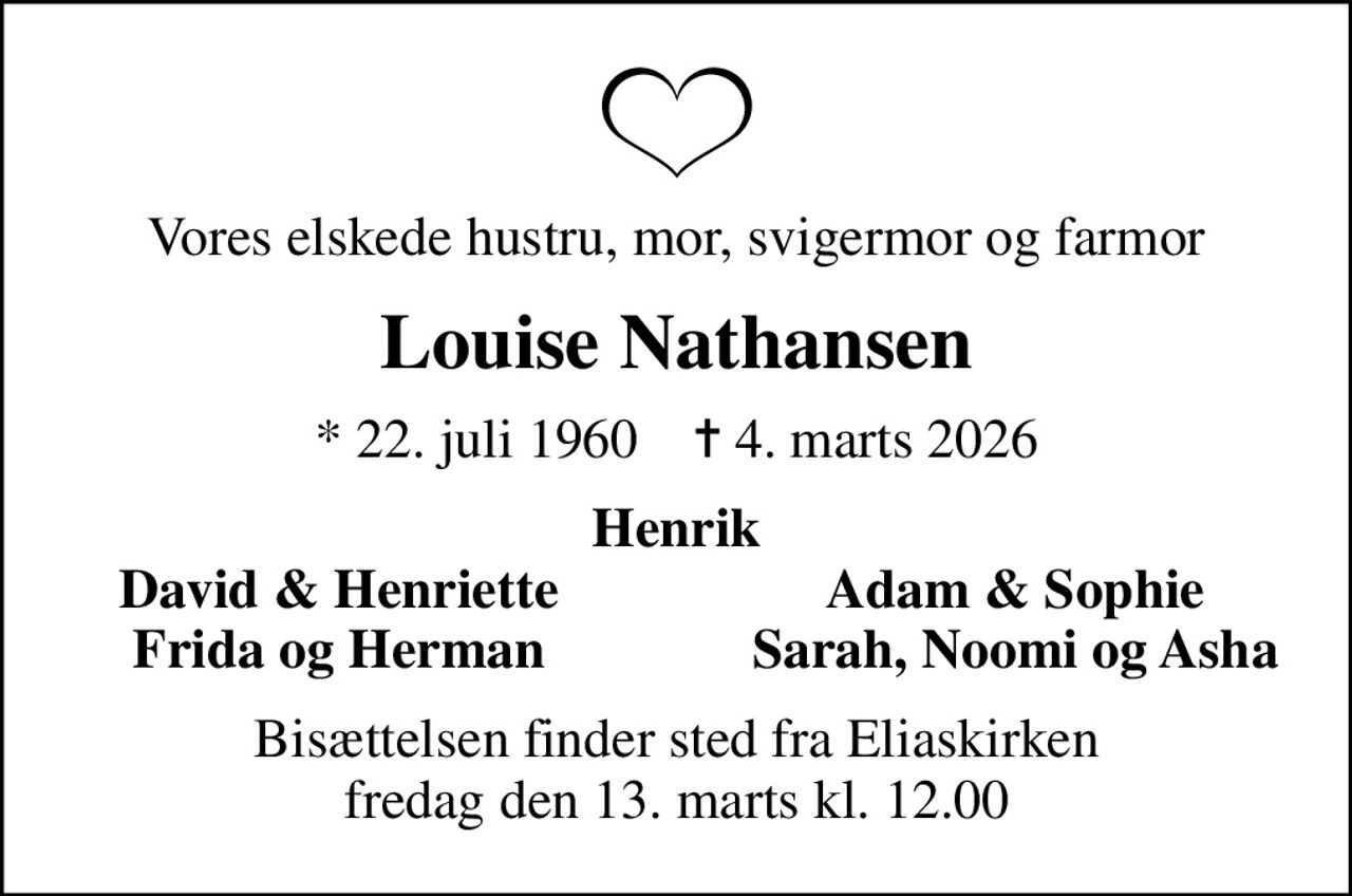 Vores elskede hustru, mor, svigermor og farmor
Louise Nathansen
* 22. juli 1960    ✝ 4. marts 2026
Henrik
David & Henriette
Adam & Sophie
Frida og Herman
Sarah, Noomi og Asha
Bisættelsen finder sted fra Eliaskirken fredag den 13. marts kl. 12.00