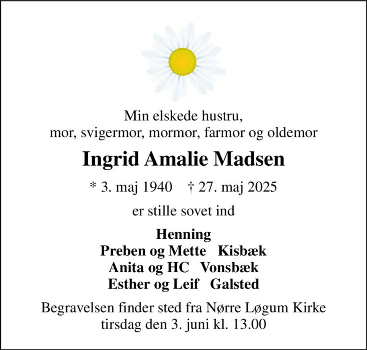 Min elskede hustru, mor, svigermor, mormor, farmor og oldemor 
Ingrid Amalie Madsen 
* 3. maj 1940    † 27. maj 2025 
er stille sovet ind 
Henning Preben og Mette   Kisbæk Anita og HC   Vonsbæk Esther og Leif   Galsted 
Begravelsen finder sted fra Nørre Løgum Kirke tirsdag den 3. juni kl. 13.00