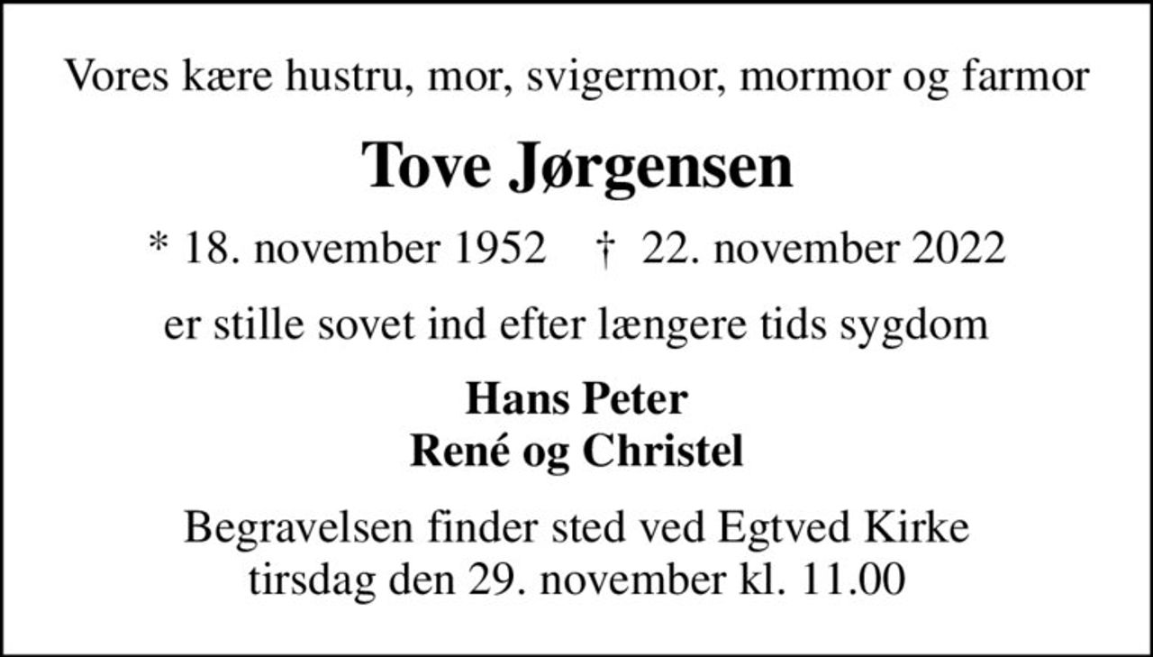 Vores kære hustru, mor, svigermor, mormor og farmor
Tove Jørgensen
* 18. november 1952    ✝ 22. november 2022
er stille sovet ind efter længere tids sygdom
Hans Peter René og Christel
Begravelsen finder sted ved Egtved Kirke  tirsdag den 29. november kl. 11.00