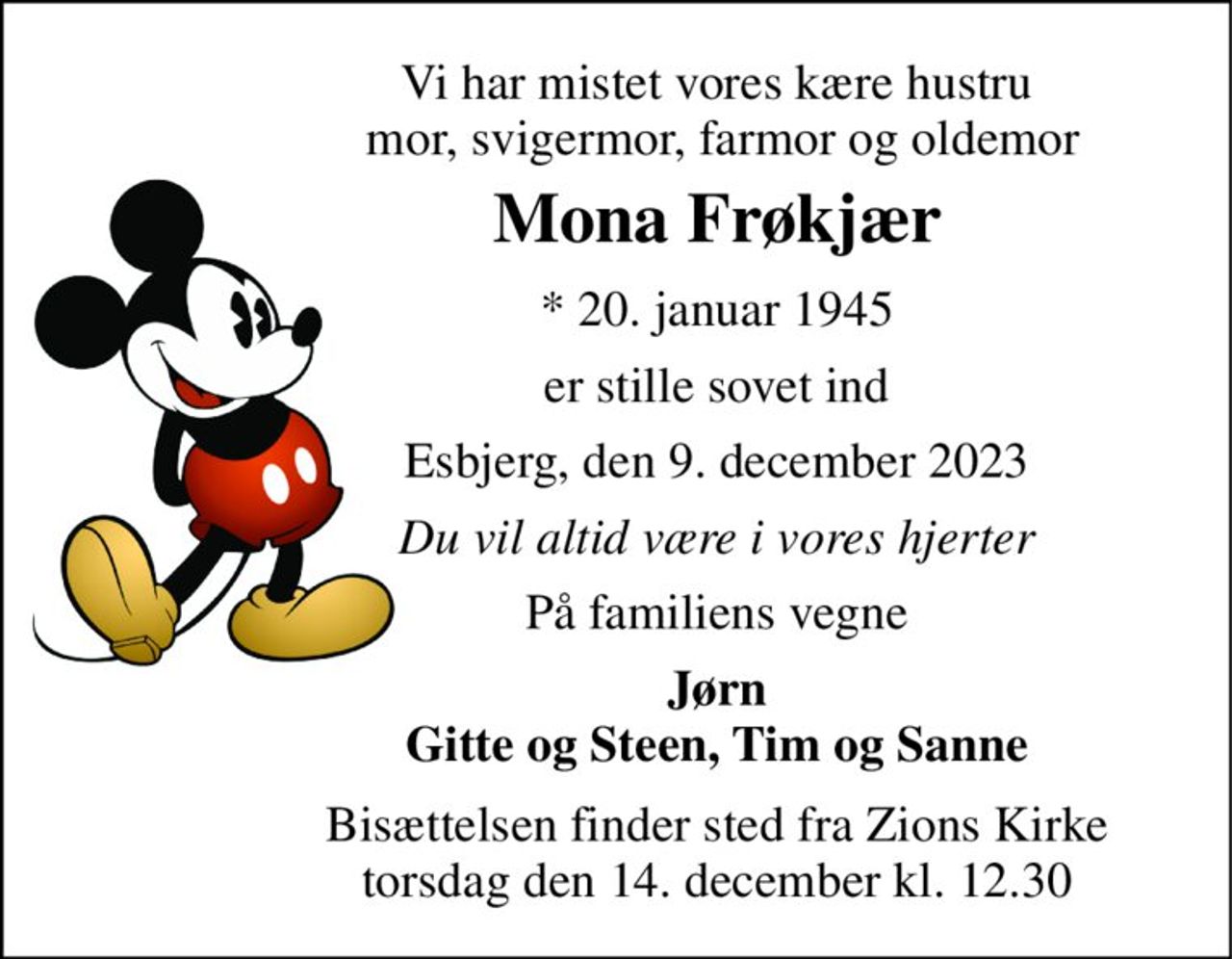 Vi har mistet vores kære hustru  mor, svigermor, farmor og oldemor 
Mona Frøkjær 
*​ 20. januar 1945 
er stille sovet ind 
Esbjerg, den 9. december 2023 
Du vil altid være i vores hjerter 
På familiens vegne 
Jørn Gitte og Steen, Tim og Sanne 
Bisættelsen finder sted fra Zions Kirke torsdag den 14. december kl. 12.30