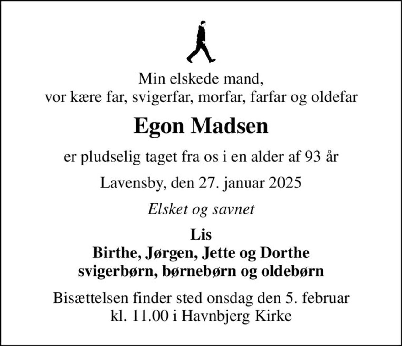 Min elskede mand, vor kære far, svigerfar, morfar, farfar og oldefar 
Egon Madsen 
er pludselig taget fra os i en alder af 93 år 
Lavensby, den 27. januar 2025 
Elsket og savnet 
Lis Birthe, Jørgen, Jette og Dorthe svigerbørn, børnebørn og oldebørn 
Bisættelsen​ finder sted onsdag den 5. februar​ kl. 11.00 i Havnbjerg Kirke