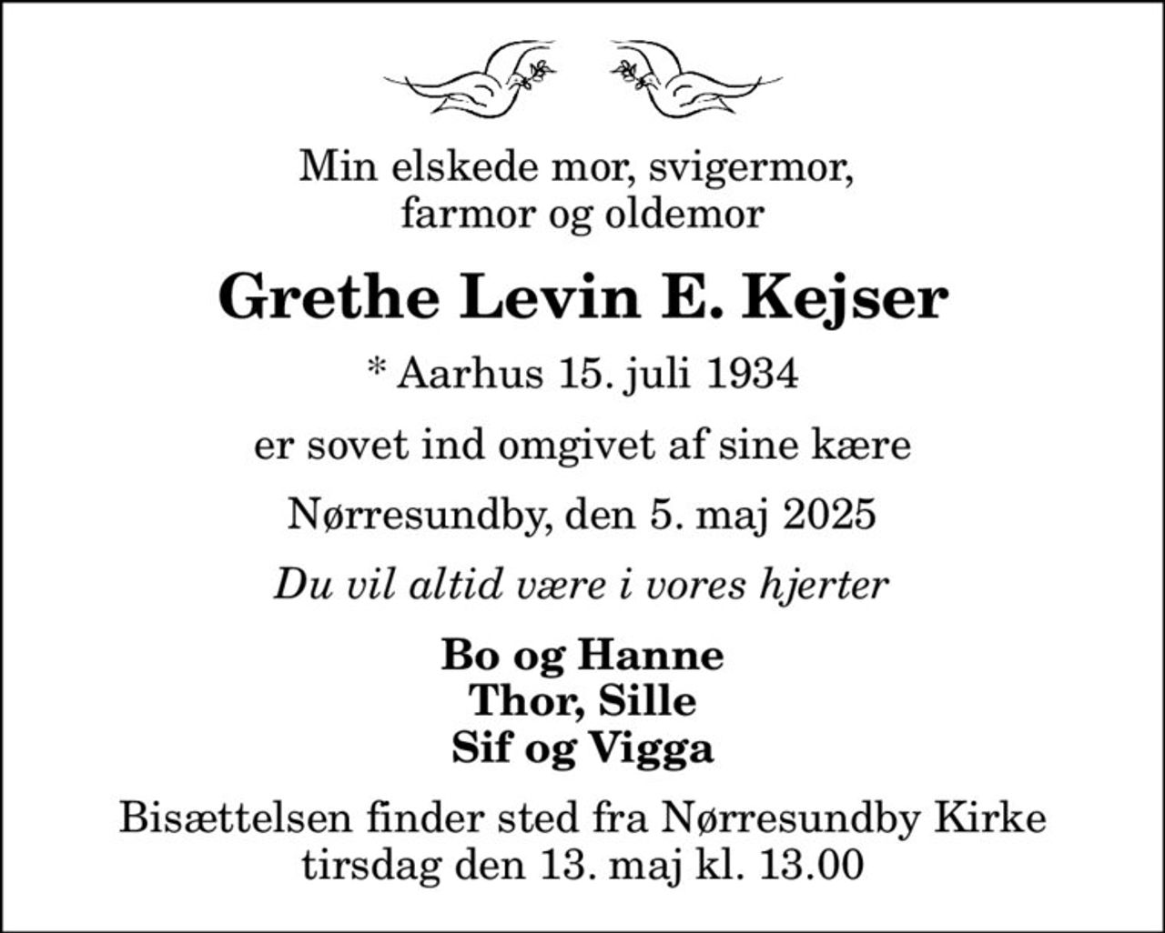 Min elskede mor, svigermor,  farmor og oldemor
Grethe Levin E. Kejser
* Aarhus 15. juli 1934
er sovet ind omgivet af sine kære
Nørresundby, den 5. maj 2025
Du vil altid være i vores hjerter
Bo og Hanne Thor, Sille Sif og Vigga
Bisættelsen finder sted fra Nørresundby Kirke  tirsdag den 13. maj kl. 13.00