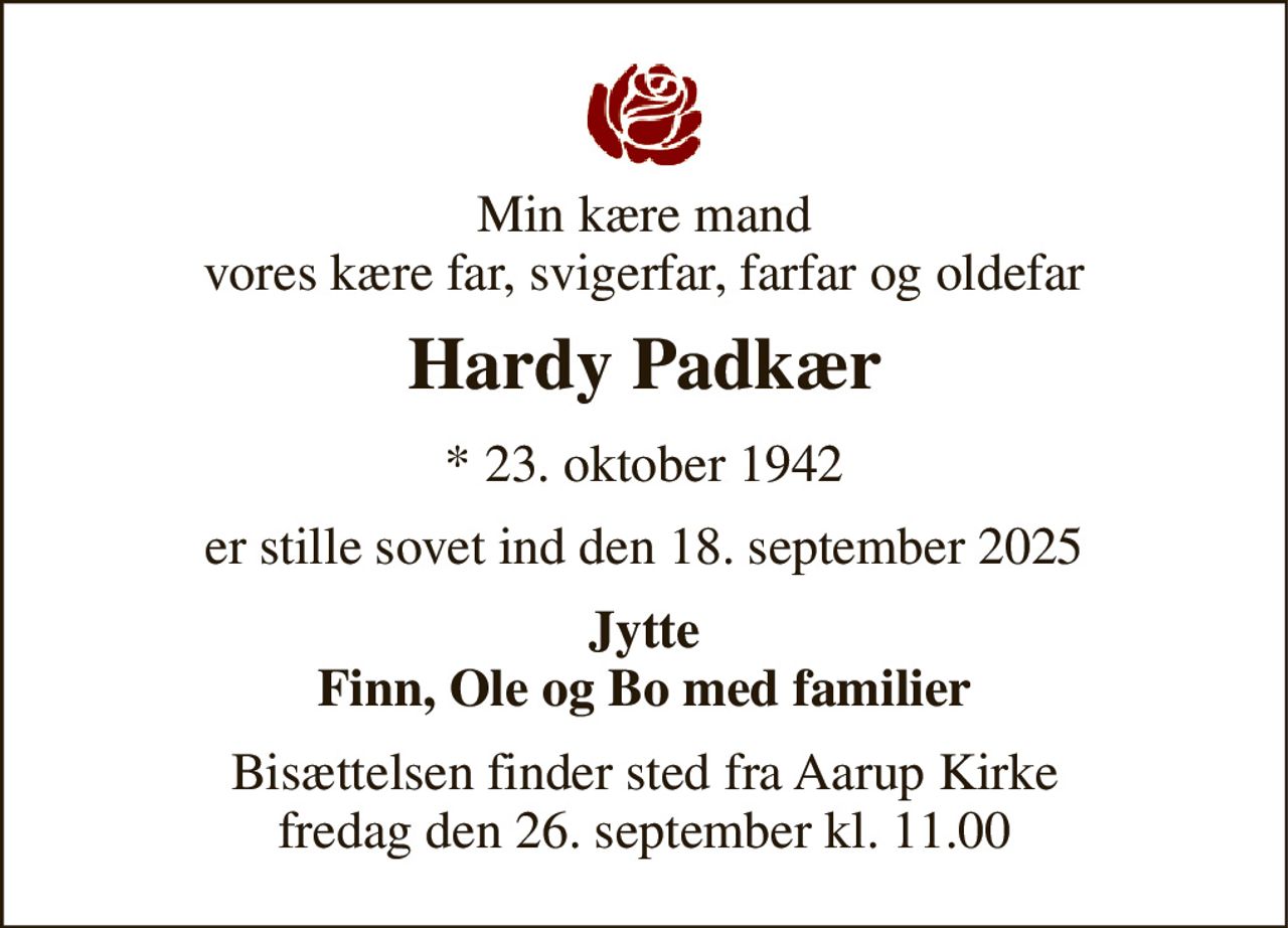 Min kære mand vores kære far, svigerfar, farfar og oldefar 
Hardy Padkær 
* 23. oktober 1942 
er stille sovet ind den 18. september 2025 
Jytte Finn, Ole og Bo med familier 
Bisættelsen finder sted fra Aarup Kirke fredag den 26. september kl. 11.00