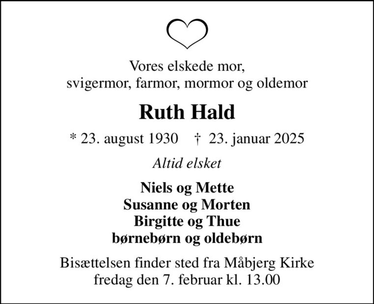 Vores elskede mor, svigermor, farmor, mormor og oldemor
Ruth Hald
* 23. august 1930    ✝ 23. januar 2025
Altid elsket
Niels og Mette Susanne og Morten Birgitte og Thue børnebørn og oldebørn
Bisættelsen finder sted fra Måbjerg Kirke  fredag den 7. februar kl. 13.00