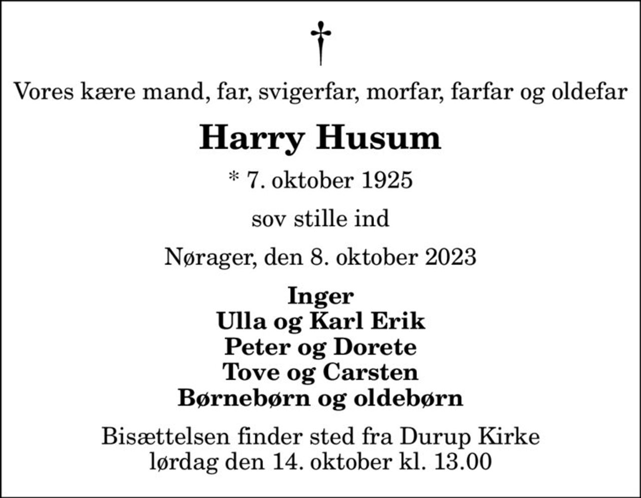 Vores kære mand, far, svigerfar, morfar, farfar og oldefar
Harry Husum
* 7. oktober 1925
sov stille ind
Nørager, den 8. oktober 2023
Inger Ulla og Karl Erik Peter og Dorete Tove og Carsten Børnebørn og oldebørn
Bisættelsen finder sted fra Durup Kirke  lørdag den 14. oktober kl. 13.00