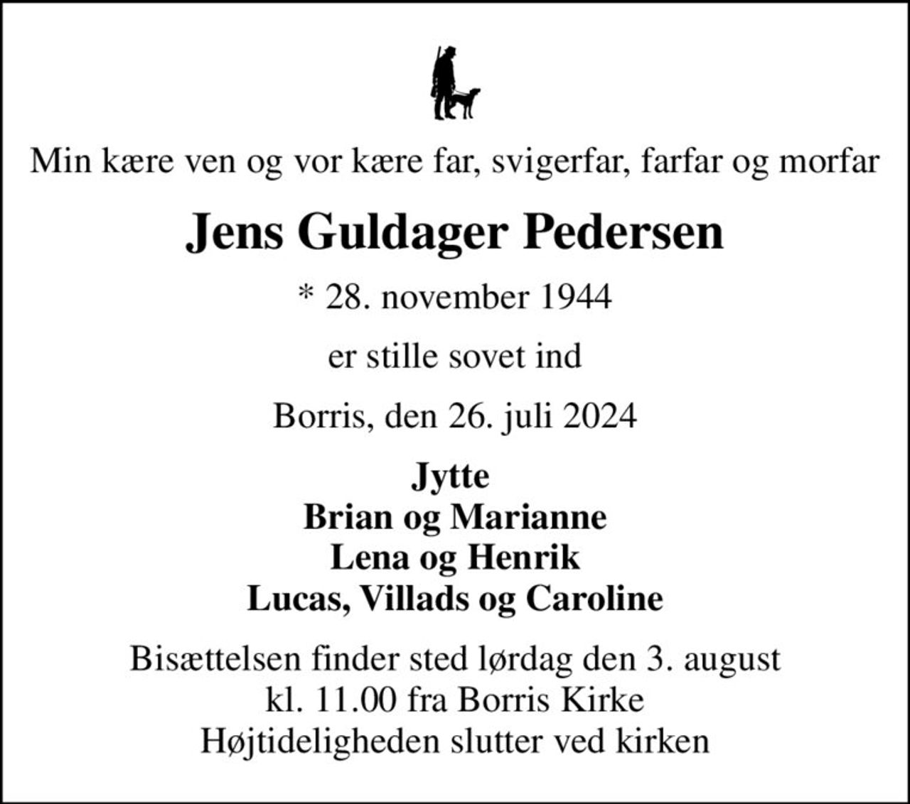 Min kære ven og vor kære far, svigerfar, farfar og morfar
Jens Guldager Pedersen
* 28. november 1944
er stille sovet ind
Borris, den 26. juli 2024
Jytte  Brian og Marianne Lena og Henrik Lucas, Villads og Caroline
Bisættelsen finder sted lørdag den 3. august kl. 11.00 fra Borris Kirke Højtideligheden slutter ved kirken