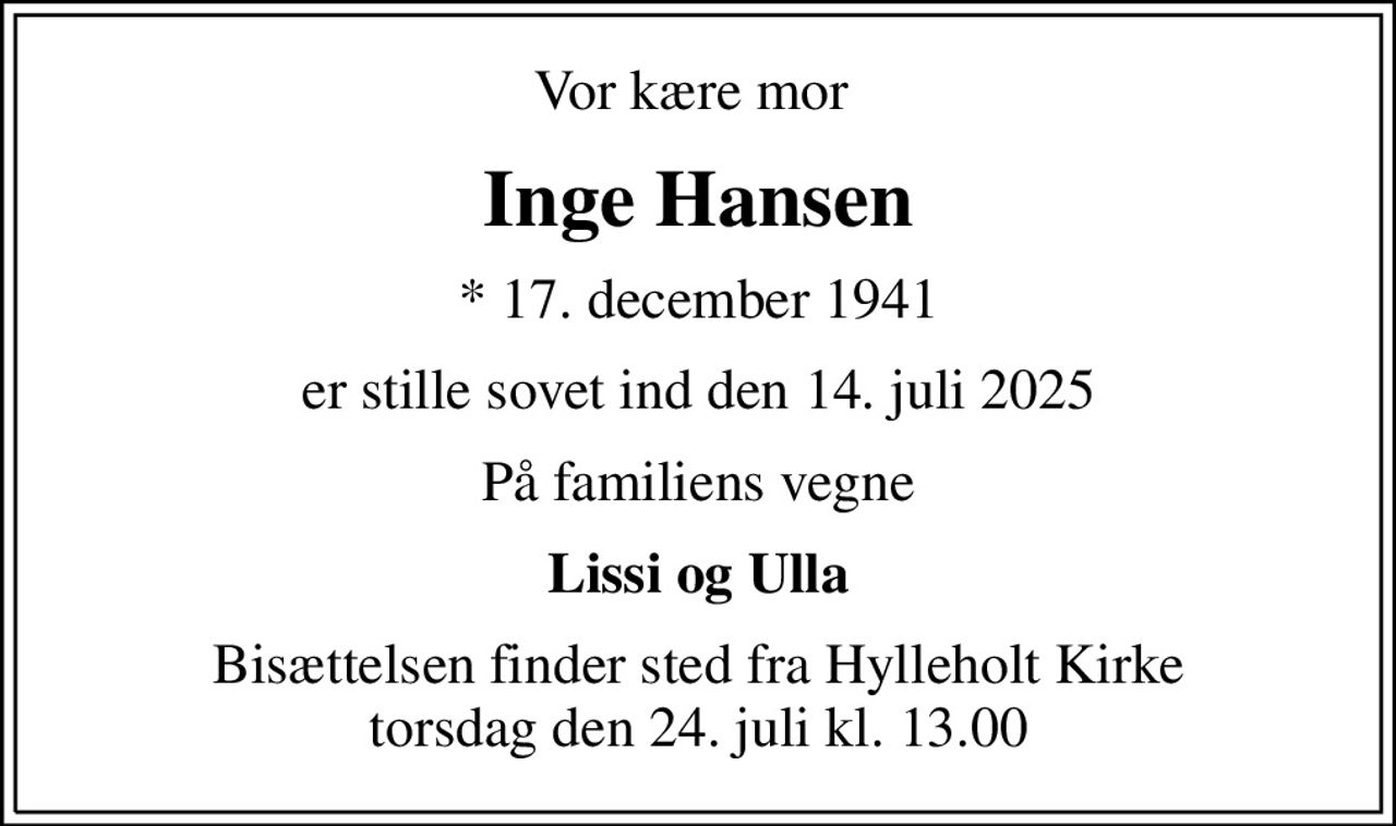 Vor kære mor 
Inge Hansen
* 17. december 1941
er stille sovet ind den 14. juli 2025
På familiens vegne
Lissi og Ulla
Bisættelsen finder sted fra Hylleholt Kirke  torsdag den 24. juli kl. 13.00