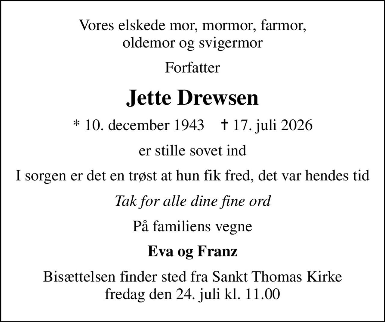 Vores elskede mor, mormor, farmor, oldemor og svigermor
Forfatter
Jette Drewsen
* 10. december 1943    ✝ 17. juli 2026
er stille sovet ind
I sorgen er det en trøst at hun fik fred, det var hendes tid
Tak for alle dine fine ord
På familiens vegne
Eva og Franz
Bisættelsen finder sted fra Sankt Thomas Kirke  fredag den 24. juli kl. 11.00
