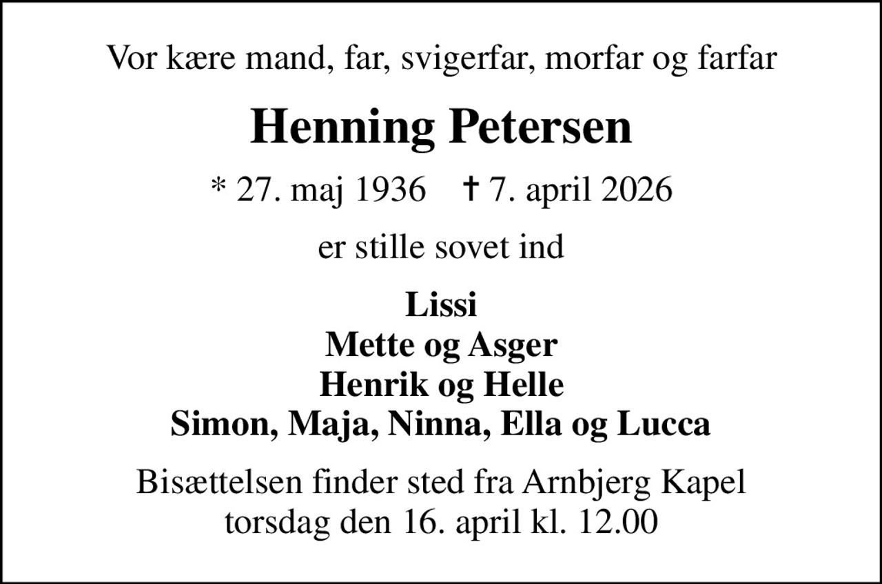 Vor kære mand, far, svigerfar, morfar og farfar
Henning Petersen
* 27. maj 1936    ✝ 7. april 2026
er stille sovet ind
Lissi Mette og Asger Henrik og Helle Simon, Maja, Ninna, Ella og Lucca
Bisættelsen finder sted fra Arnbjerg Kapel  torsdag den 16. april kl. 12.00