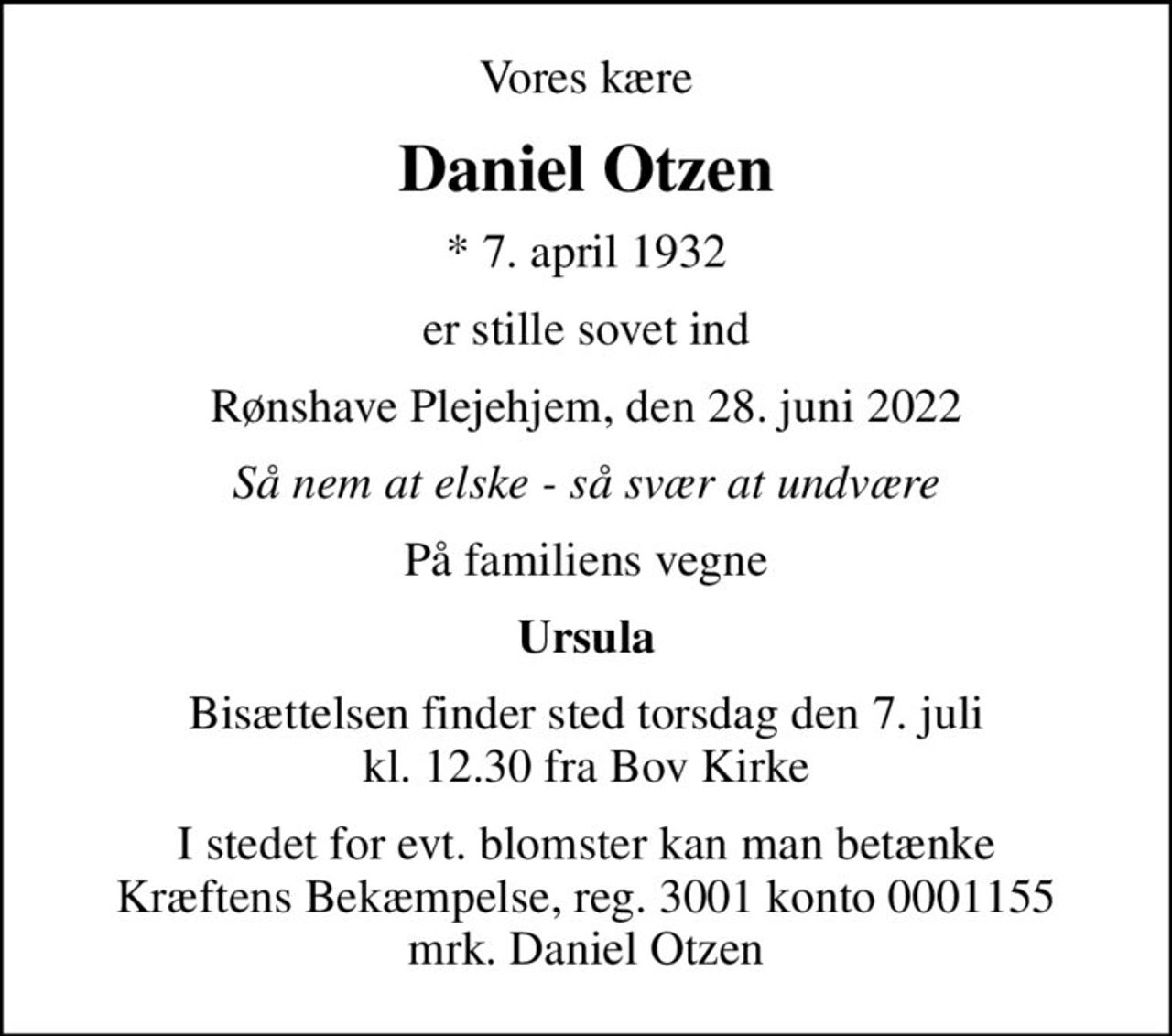 Vores kære
Daniel Otzen
* 7. april 1932
er stille sovet ind
Rønshave Plejehjem, den 28. juni 2022
Så nem at elske - så svær at undvære
På familiens vegne
Ursula
Bisættelsen finder sted torsdag den 7. juli kl. 12.30 fra Bov Kirke
I stedet for evt. blomster kan man betænke
					Kræftens Bekæmpelse reg.3001konto0001155mrk. Daniel
					Otzen