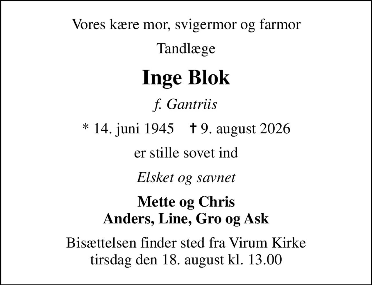 Vores kære mor, svigermor og farmor
Tandlæge
Inge Blok
f. Gantriis
* 14. juni 1945    ✝ 9. august 2026
er stille sovet ind
Elsket og savnet
Mette og Chris Anders, Line, Gro og Ask
Bisættelsen finder sted fra Virum Kirke  tirsdag den 18. august kl. 13.00