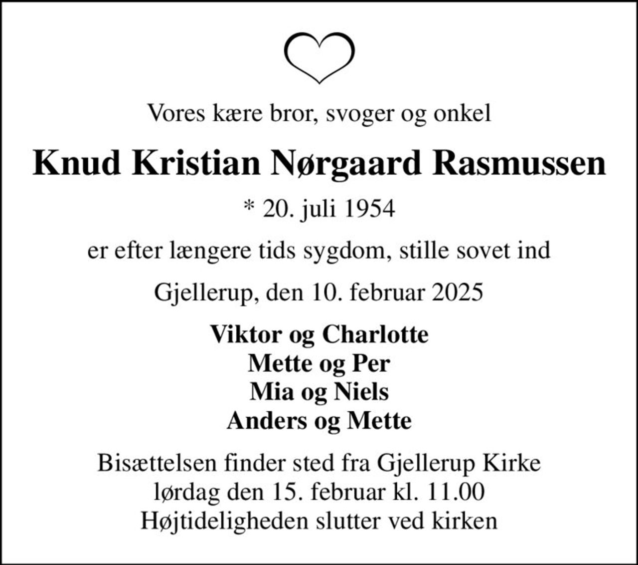 Vores kære bror, svoger og onkel
Knud Kristian Nørgaard Rasmussen
* 20. juli 1954
er efter længere tids sygdom, stille sovet ind
Gjellerup, den 10. februar 2025
Viktor og Charlotte Mette og Per Mia og Niels Anders og Mette
Bisættelsen finder sted fra Gjellerup Kirke  lørdag den 15. februar kl. 11.00  Højtideligheden slutter ved kirken