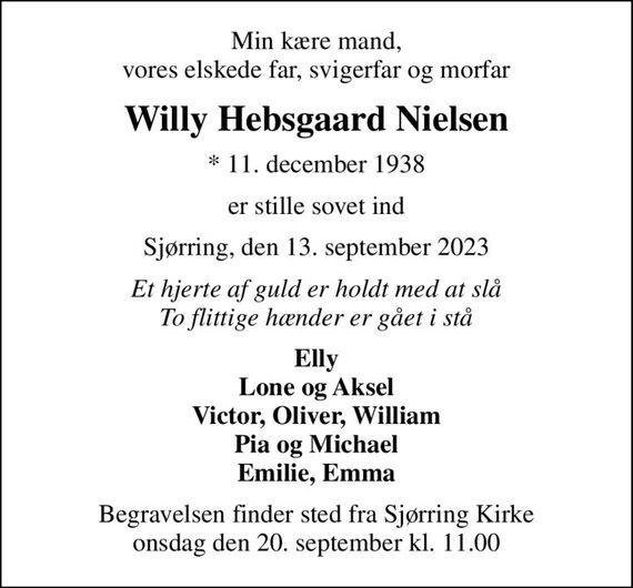 Min kære mand, vores elskede far, svigerfar og morfar
Willy Hebsgaard Nielsen
* 11. december 1938
er stille sovet ind
Sjørring, den 13. september 2023
Et hjerte af guld er holdt med at slå To flittige hænder er gået i stå
Elly Lone og Aksel Victor, Oliver, William Pia og Michael Emilie, Emma
Begravelsen finder sted fra Sjørring Kirke  onsdag den 20. september kl. 11.00