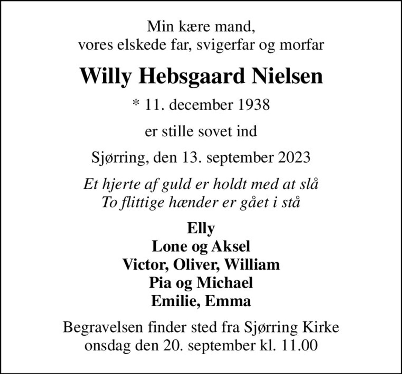 Min kære mand, vores elskede far, svigerfar og morfar
Willy Hebsgaard Nielsen
* 11. december 1938
er stille sovet ind
Sjørring, den 13. september 2023
Et hjerte af guld er holdt med at slå To flittige hænder er gået i stå
Elly Lone og Aksel Victor, Oliver, William Pia og Michael Emilie, Emma
Begravelsen finder sted fra Sjørring Kirke  onsdag den 20. september kl. 11.00