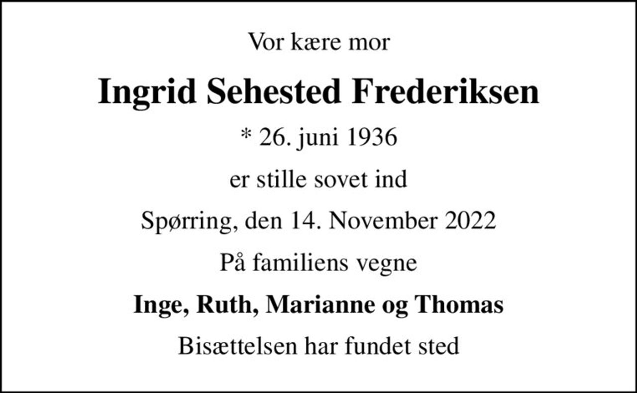 Vor kære mor
Ingrid Sehested Frederiksen
* 26. juni 1936
er stille sovet ind
Spørring, den 14. November 2022
På familiens vegne
Inge, Ruth, Marianne og Thomas
Bisættelsen har fundet sted
