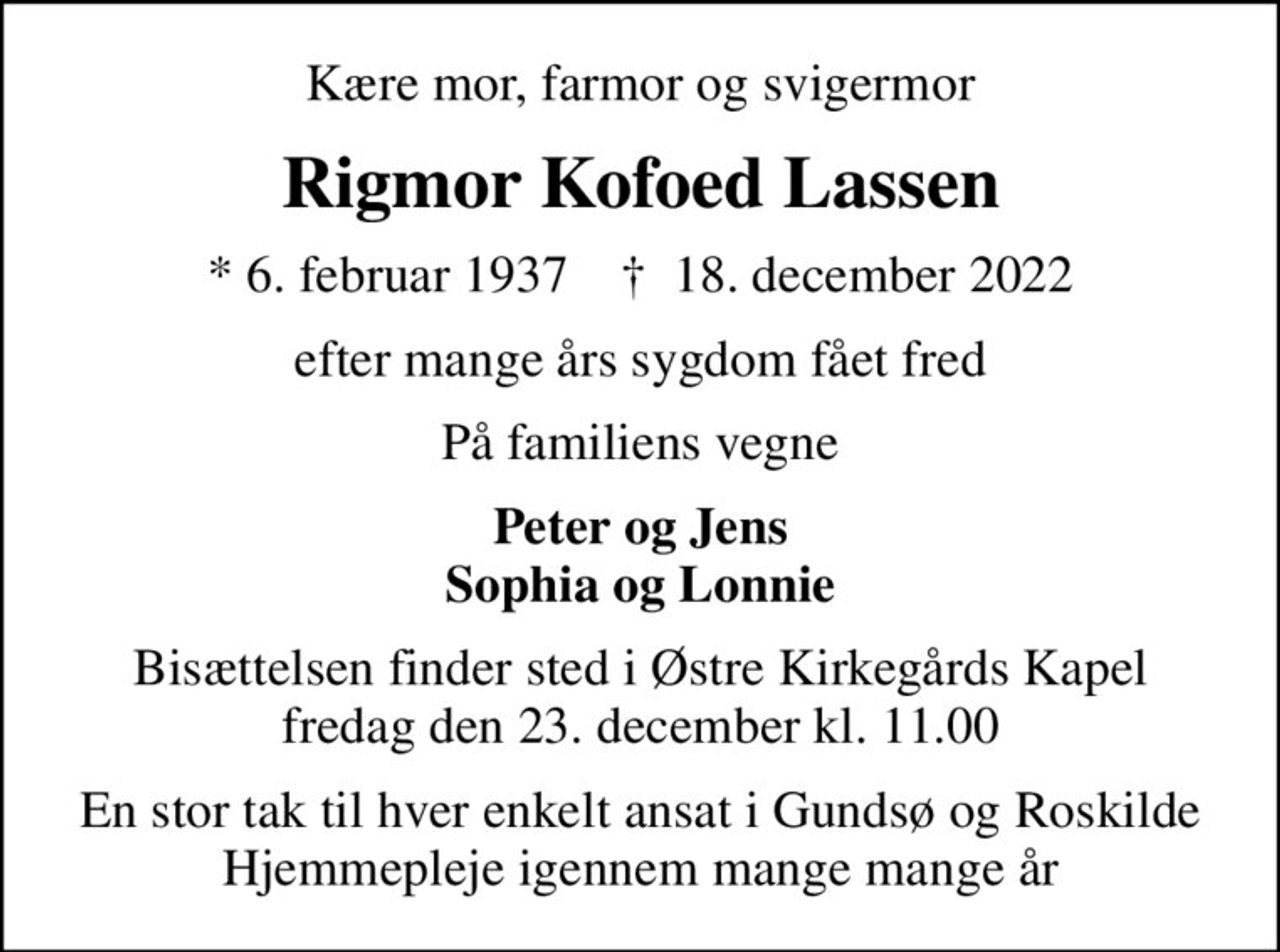 Kære mor, farmor og svigermor
Rigmor Kofoed Lassen
* 6. februar 1937    ✝ 18. december 2022
efter mange års sygdom fået fred
På familiens vegne
Peter og Jens Sophia og Lonnie
Bisættelsen finder sted i Østre Kirkegårds Kapel  fredag den 23. december kl. 11.00 
En stor tak til hver enkelt ansat i Gundsø og Roskilde Hjemmepleje igennem mange mange år
