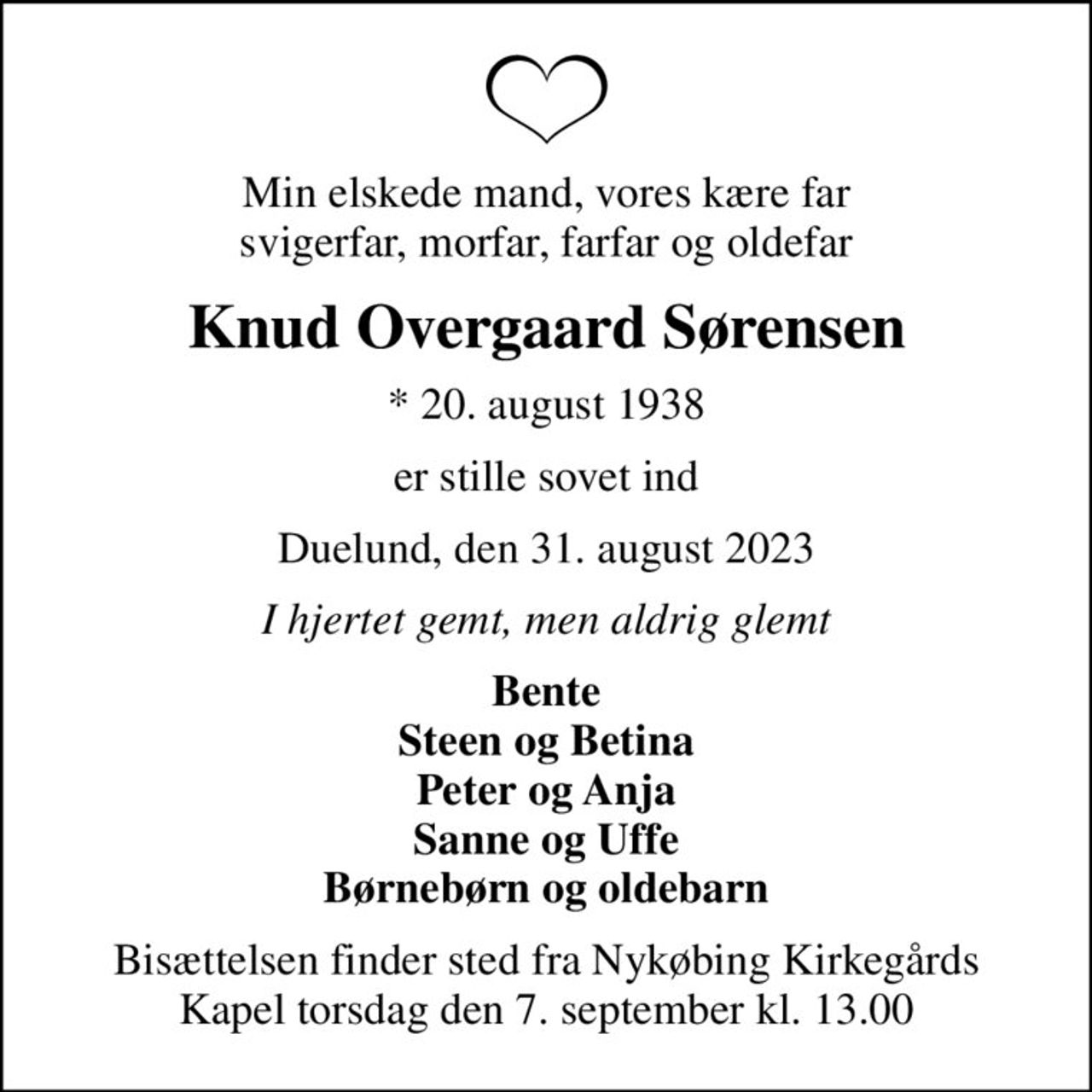 Min elskede mand, vores kære far svigerfar, morfar, farfar og oldefar
Knud Overgaard Sørensen
* 20. august 1938
er stille sovet ind
Duelund, den 31. august 2023
I hjertet gemt, men aldrig glemt
Bente Steen og Betina Peter og Anja Sanne og Uffe Børnebørn og oldebarn
Bisættelsen finder sted fra Nykøbing Kirkegårds Kapel  torsdag den 7. september kl. 13.00
