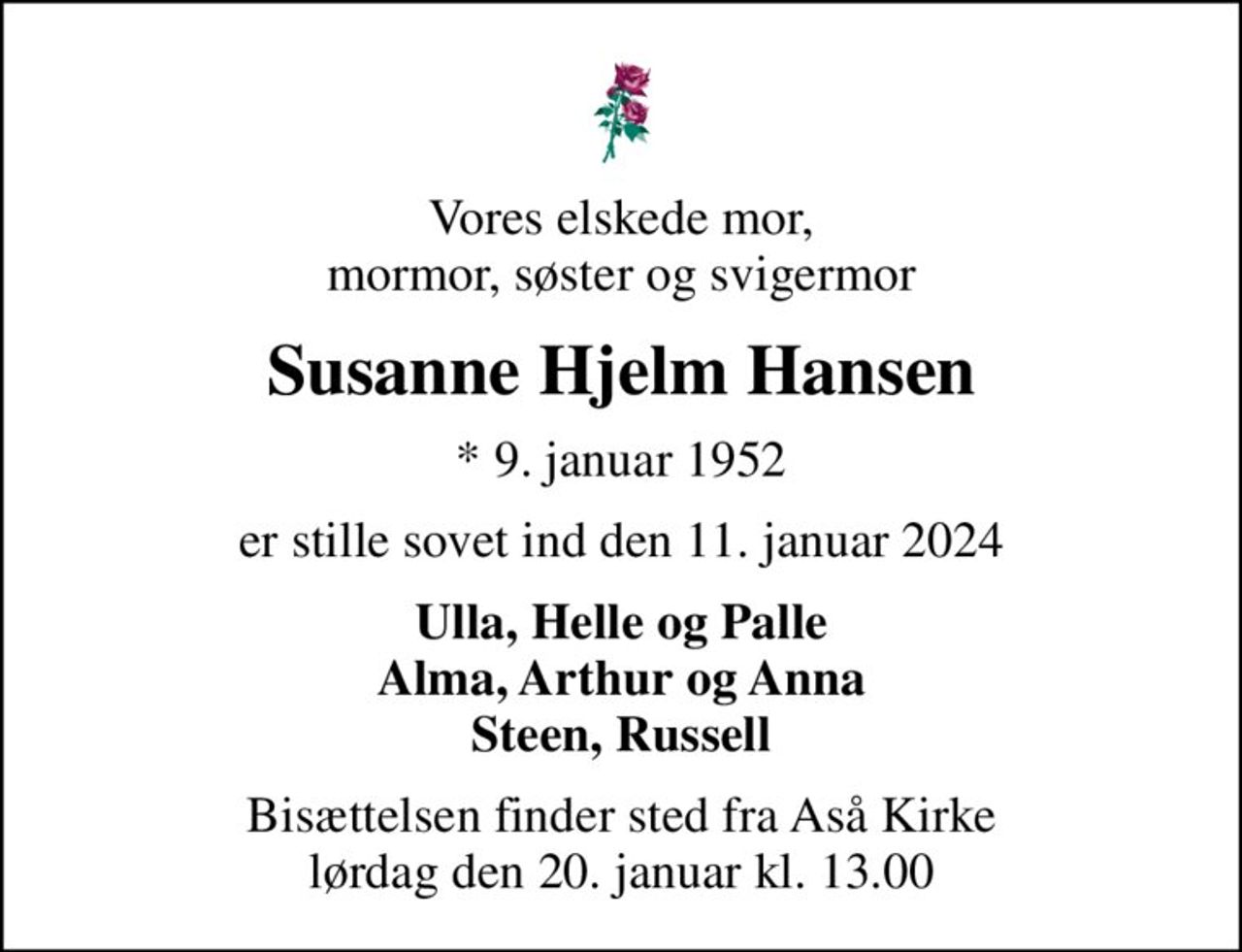 Vores elskede mor, mormor, søster og svigermor
Susanne Hjelm Hansen
* 9. januar 1952
er stille sovet ind den 11. januar 2024
Ulla, Helle og Palle Alma, Arthur og Anna Steen, Russell
Bisættelsen finder sted fra Aså Kirke  lørdag den 20. januar kl. 13.00