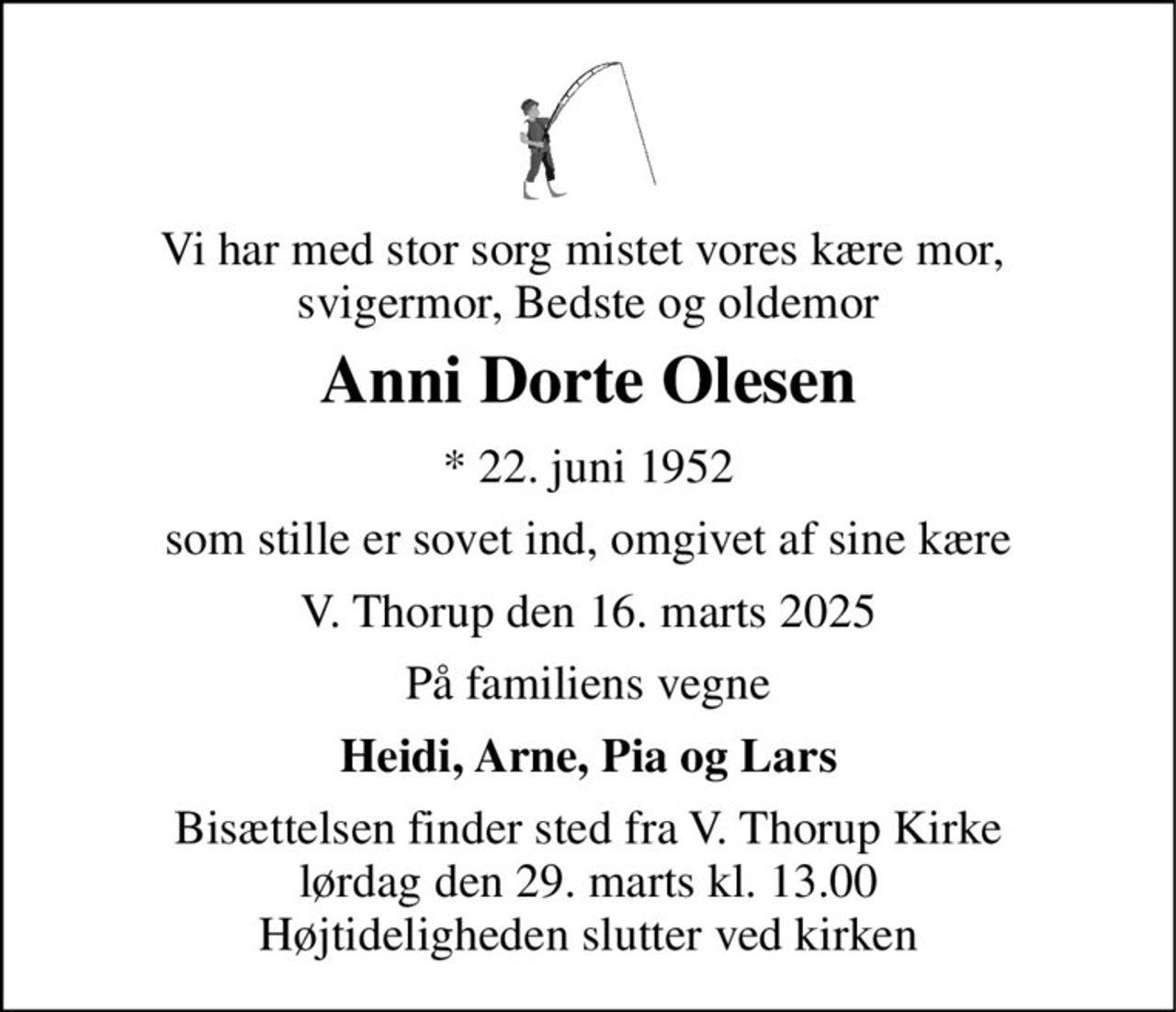 Vi har med stor sorg mistet vores kære mor,  svigermor, Bedste og oldemor 
Anni Dorte Olesen 
* 22. juni 1952 
som stille er sovet ind, omgivet af sine kære 
V. Thorup den 16. marts 2025 
På familiens vegne 
Heidi, Arne, Pia og Lars 
Bisættelsen finder sted fra V. Thorup Kirke lørdag den 29. marts kl. 13.00 Højtideligheden slutter ved kirken