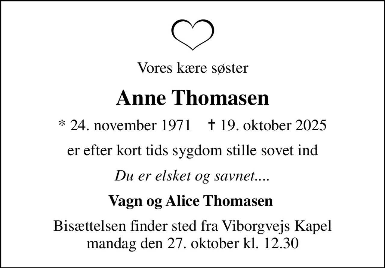 Vores kære søster
Anne Thomasen
* 24. november 1971    ✝ 19. oktober 2025
er efter kort tids sygdom stille sovet ind
Du er elsket og savnet....
Vagn og Alice Thomasen 
Bisættelsen finder sted fra Viborgvejs Kapel  mandag den 27. oktober kl. 12.30