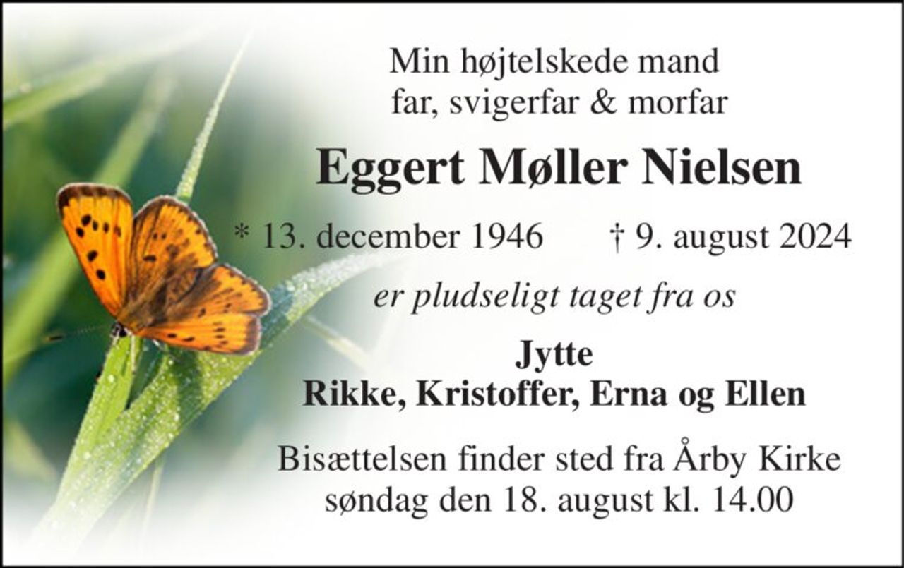 Min højtelskede mand  far, svigerfar & morfar 
Eggert Møller Nielsen 
*​ 13. december 1946 
✝​ 9. august 2024​ 
er pludseligt taget fra os  
Jytte  Rikke, Kristoffer, Erna og Ellen  
Bisættelsen​ finder sted fra Årby Kirke​ søndag den 18. august​ kl. 14.00
