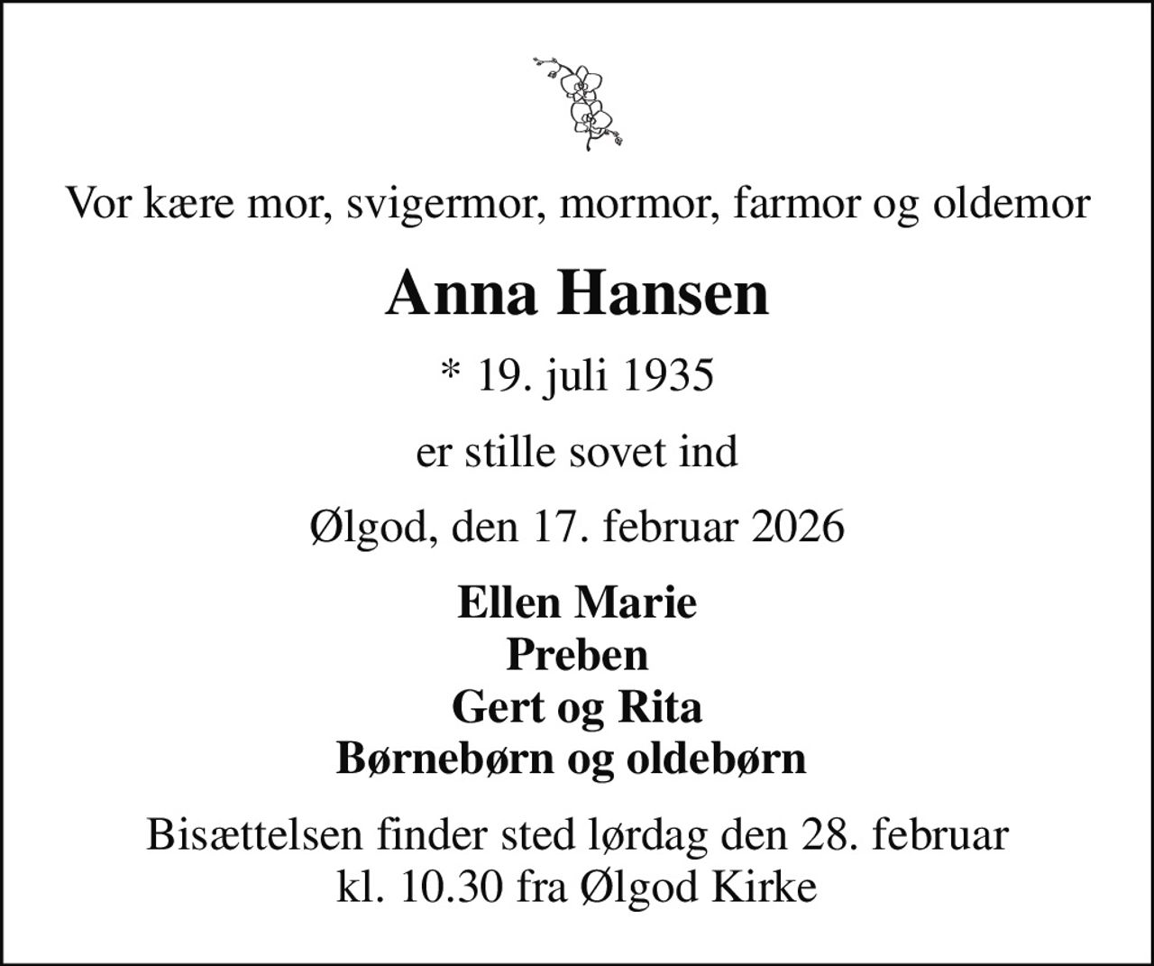 Vor kære mor, svigermor, mormor, farmor og oldemor
Anna Hansen
* 19. juli 1935
er stille sovet ind
Ølgod, den 17. februar 2026
Ellen Marie Preben Gert og Rita Børnebørn og oldebørn 
Bisættelsen finder sted lørdag den 28. februar kl. 10.30 fra Ølgod Kirke