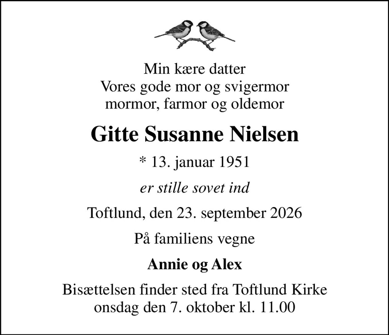 Min kære datter Vores gode mor og svigermor mormor, farmor og oldemor
Gitte Susanne Nielsen
* 13. januar 1951
er stille sovet ind
Toftlund, den 23. september 2026
På familiens vegne
Annie og Alex
Bisættelsen finder sted fra Toftlund Kirke  onsdag den 7. oktober kl. 11.00